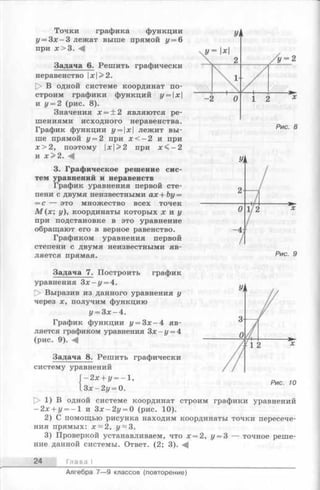 Точки графика функции
у = З х-З лежат выше прямой у = 6
при х > 3 .
Задача 6. Решить графически
неравенство х>2.
[> В одной системе координат по­
строим графики функций у = х
и у = 2 (рис. 8).
Значения х = ± 2 являются ре­
шениями исходного неравенства.
График функции у = х лежит вы­
ше прямой у = 2 при х < —2 и при
х > 2 , поэтому х>2 при х < - 2
и х > 2 .
3. Графическое решение сис­
тем уравнений и неравенств
График уравнения первой сте­
пени с двумя неизвестными ах + Ьу=
—с — это множество всех точек
М (х ; у), координаты которых х и у
при подстановке в это уравнение
обращают его в верное равенство.
Графиком уравнения первой
степени с двумя неизвестными яв­
ляется прямая.
Задача 7. Построить график
уравнения З х - у = 4.
|> Выразив из данного уравнения у
через х, получим функцию
у = З х-4 .
График функции у = З х - 4 яв­
ляется графиком уравнения Зх —у = 4
(рис. 9). <4
Задача 8. Решить графически
систему уравнений
' - 2 х + у = - 1 ,
Рис. 9
З х -2 у = 0.
О 1) В одной системе координат строим графики уравнений
—2 х + у = - 1 и З х -2 у = 0 (рис. 10).
2) С помощью рисунка находим координаты точки пересече­
ния прямых: х ~ 2 , у~ 3.
3) Проверкой устанавливаем, что х = 2, у = 3 — точное реше­
ние данной системы. Ответ. (2; 3).
24 Глава
Алгебра 7— 9 классов (повторение)
 