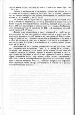 точно иметь лишь таблицу мантисс — таблицу чисел 1ga, где
1< а < 10.
Таблицы десятичных логарифмов, которыми вплоть до по­
явления микрокалькуляторов пользовались в России, разрабо­
тал на основе неперовских таблиц отечественный педагог-мате-
матик В. М. Брадис (1890— 1975).
На основе той же идеи замены произведения степеней сум­
мой, а частного степеней разностью показателей этих степеней
была создана логарифмическая линейка, которой пользовались
более 300 лет инженеры и математики всего мира. Изобретате­
лем логарифмической линейки (в 1624 г.) считается англий­
ский ученый Э. Гунтер.
Десятичные логарифмы в силу традиций и удобства ис­
пользования до сих пор широко применяются в практике. Од­
нако для математической науки и ее приложений более значи­
мыми являются натуральные логарифмы. Значимость функции
i/= lnx объясняется тем, что в математике часто используются
показательные функции с основанием е и соответственно обрат­
ные им функции.
Законченный вид теории логарифмической функции при­
дал выдающийся математик X V III в. JI. Эйлер (1707— 1783).
Отметим, что значительную часть своей жизни Эйлер, сын не­
богатого пастора из Базеля, провел в России, приняв в 1727 г.
приглашение работать в только что организованной в Петер­
бурге Академии наук. Ему принадлежат общие определения
показательной и логарифмической функций как взаимно обрат­
ных, а также введение числа е. Развитие теории логарифмиче­
ских функций после Эйлера происходило в основном в рамках
математического анализа.
 