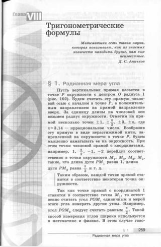 Тригонометрические
формулы
Математика есть такая наука,
которая показывает, как из знаемых
количеств находить другие, нам еще
неизвестные.
Д. С. Аничков
§ 1 . Радианная мера угла
Пусть вертикальная прямая касается в
точке Р окружности с центром О радиуса 1
(рис. 102). Будем считать эту прямую число­
вой осью с началом в точке Р, а положитель­
ным направлением на прямой направление
вверх. За единицу длины на числовой оси
возьмем радиус окружности. Отметим на пря­
мой несколько точек ± 1 , ± ~ , ±3, ± л , где
к~ 3,14 — иррациональное число. Вообразив
эту прямую в виде нерастяжимой нити, за­
крепленной на окружности в точке Р, будем
мысленно наматывать ее на окружность. При
этом точки числовой прямой с координатами,
например, 1, - 1, -2 перейдут соответ-
ственно в точки окружности М х, М 2, М 3, М 4,
такие, что длина дуги Р М Х равна 1, длина
дуги Р М 2 равна ^ и т. д.
Ci
Таким образом, каждой точке прямой ста­
вится в соответствие некоторая точка ок­
ружности.
Так как точке прямой с координатой 1
ставится в соответствие точка М х, то естест­
венно считать угол P O M t единичным и мерой
этого угла измерять другие углы. Например,
угол Р О М 2 следует считать равным ^ - Такой
способ измерения углов широко используется
в математике и физике. В этом случае гово-
§ 1 259
Радианная мера угла
 