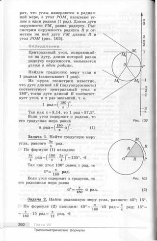 рят, что углы измеряются в радиан-
ной мере, а угол Р О М х называют уг­
лом в один радиан (1 рад). Длина дуги
окружности Р М 1 равна радиусу. Рас­
смотрим окружность радиуса R и от­
метим на ней дугу Р М длины R и
угол Р О М (рис. 103).
Определение
Центральный угол, опирающий­
ся на дугу, длина которой равна
радиусу окружности, называется
углом в один радиан.
Найдем градусную меру угла в
1 радиан (записывают 1 рад).
Из курса геометрии известно,
что дуге длиной nR (полуокружность)
соответствует центральный угол в
180°, тогда дуге длиной R соответст­
вует угол, в п раз меньший, т. е.
1 рад
- г е г -
Так как тс~3,14, то 1 рад^57,3°.
Если угол содержит а радиан, то
его градусная мера равна
а р а д (1)
Задача 1. Найти градусную меру
Зя
равного —— рад.
4
угла,
О По формуле (1) находим:
р „ _ ( и о . » 1 у _ 1 38.
4  л 4 /
Так как угол 180° равен п рад, то
4 о ТС
1 = 180 РаД'
Если угол содержит а градусов, то
его радианная мера равна
п
а =
180
а р а д . (2)
Задача 2. Найти радианную меру угла, равного: 45°; 15°.
> По формуле (2) находим: 4 5 °=-^--45 р а д = 4 рад; 15° =
1о0 4
Л < К 71
= 180 • 15 РаД = Т ¥ РаД- ^
260 Глава VIII
Тригонометрические формулы
 