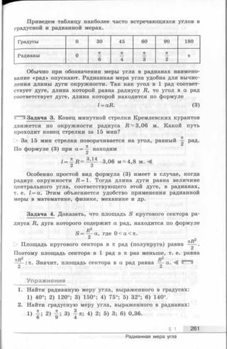 Приведем таблицу наиболее часто встречающихся углов в
градусной и радианной мерах.
Градусы 0 30 45 60 90 180
Радианы 0
я п п п
ж
6 4 3 2
Обычно при обозначении меры угла в радианах наимено­
вание «рад» опускают. Радианная мера угла удобна для вычис­
ления длины дуги окружности. Так как угол в 1 рад соответ­
ствует дуге, длина которой равна радиусу R, то угол в а рад
соответствует дуге, длина которой находится по формуле
l = aR. (3)
Задача 3. Конец минутной стрелки Кремлевских курантов
движется по окружности радиуса R ~ 3,06 м. Какой путь
проходит конец стрелки за 15 мин?
О За 15 мин стрелка поворачивается на угол, равный ^ рад.
71
По формуле (3) при находим
i -3,06 м ~ 4,8 м. М
C i C i
Особенно простой вид формула (3) имеет в случае, когда
радиус окружности Д = 1 . Тогда длина дуги равна величине
центрального угла, соответствующего этой дуге, в радианах,
т. е. Z= а. Этим объясняется удобство применения радианной
меры в математике, физике, механике и др.
Задача 4. Доказать, что площадь S кругового сектора ра­
диуса R, дуга которого содержит а рад, находится по формуле
S = а, где 0 < а < я .
пR2
Площадь кругового сектора в и рад (полукруга) равна —— .
C i
Поэтому площадь сектора в 1 рад в л раз меньше, т. е. равна
лД2 ,, Я2 ^ _ _
----:п. Значит, площадь сектора в а рад равна — а. -Щ
2 2
Упражнения
1. Найти радианную меру угла, выраженного в градусах:
1) 40°; 2) 120°; 3) 150°; 4) 75°; 5) 32°; 6) 140°.
2. Найти градусную меру угла, выраженного в радианах:
i ) I ; 2) I ; 3) i тг; 4) 2; 5) 3; 6) 0,36.
о 9 4
§ 1 261
Радианная мера угла
 
