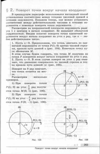 § 2 . Поворот точки вокруг начала координат
В предыдущем параграфе использовался наглядный способ
установления соответствия между точками числовой прямой и
точками окружности. Покажем теперь, как можно установить
соответствие между действительными числами и точками ок­
ружности с помощью поворота точки окружности.
Рассмотрим на координатной плоскости окружность ради­
уса 1 с центром в начале координат. Ее называют единичной
окружностью. Введем понятие поворота точки единичной ок­
ружности вокруг начала координат на угол а рад, где а — лю­
бое действительное число.
1. Пусть а > 0 . Предположим, что точка, двигаясь по еди­
ничной окружности от точки Р ( 1; 0) против часовой стрел­
ки, прошла путь длиной а (рис. 104). Конечную точку пу­
ти обозначим М .
В этом случае будем говорить, что точка М получена из
точки Р поворотом вокруг начала координат на угол а рад.
2. Пусть а < 0 . В этом случае поворот на угол а рад озна­
чает, что движение совершалось по часовой стрелке и точ­
ка прошла путь длиной |а| (рис. 105).
Поворот на 0 рад означает,
что точка остается на мес­
те.
Рассмотрим несколько
примеров.
1) При повороте точки
Р ( 1; 0) на угол ^ рад получа­
ется точка М ( 0; 1) (рис, 106).
2) При повороте точки
Р ( 1; 0) на угол - ~ рад получа­
ется точка N (0; - 1 ) (рис. 106).
yi
Р и с . 105
§ 2 263
Поворот точки вокруг начала координат
 