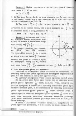 Задача 1. Найти координаты точки, полученной поворо­
том точки Р ( 1; 0) на угол:
1) 7л; 2) - Ц - .
> 1) Так как 7л = л + 2л -3, то при повороте на 7л получается
та же самая точка, что и при повороте на л, т. е. получается
точка с координатами (—1; 0).
5л п п 5л
2) Так как — ^ -= -^ --2 л , то при повороте на
C i C i C i
по­
лучается та же самая точка, что и при повороте на
получается точка с координатами (0; —1).
Ответ. 1) (-1 ; 0); 2) (0; -1 ). Л
Задача 2. Записать все углы,
на которые нужно повернуть точ­
ку ( 1; 0), чтобы в результате полу­
чить точку м (^ ~ - ; -|-j.
D> Из прямоугольного треугольни­
ка А О М (рис. 112) следует,
что угол А О М равен т. е. один
6
из углов поворота равен ^ . Следова-
6
тельно, все углы, на которые нуж­
но повернуть точку ( 1; 0), чтобы
(# =
2 ’
т. е.
получить точку
’ г г выражаются так: —+2nk, где AeZ. М
6
‘ 106 измерении углов на практике
Понятие об измерении углов известно из геометрии. За
единицу измерения углов принимают некоторый определенный
угол и с его помощью измеряют другие углы.
За единицу измерения углов можно принять любой угол.
На практике уже более трех тысяч лет за единицу изме-
1
рения углов принята часть прямого угла, которую на­
зывают градусом. В технике за единицу измерения углов при­
нимают полный угол, в мореплавании за единицу измерения
углов принимают румб, равный — части полного угла
О C i
артиллерии за единицу измерения углов принята —
60
ного угла, которую называют большим делением угломера
(0,01 часть большого деления угломера называют малым деле­
нием угломера).
В связи с развитием техники появилась потребность из­
учать круговые движения, т. е. повороты на сколь угодно боль-
В
часть пол-
266 Глава VIII
Тригонометрические формулы
 