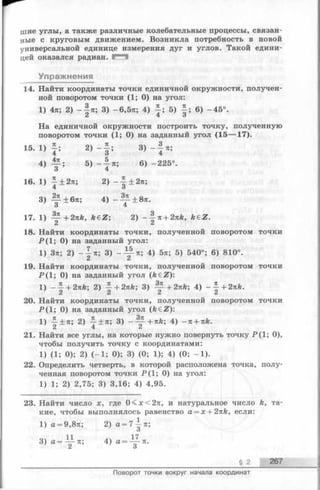 хыие углы, а также различные колебательные процессы, связан­
ные с круговым движением. Возникла потребность в новой
универсальной единице измерения дуг и углов. Такой едини­
цей оказался радиан. Е Ч
Упражнения
14. Найти координаты точки единичной окружности, получен­
ной поворотом точки (1; О) на угол:
1) 4п; 2) - | л ; 3) -6,5я; 4) 5) J ; 6) -45°.
На единичной окружности построить точку, полученную
поворотом точки (1; 0) на заданный угол (15— 17).
15. 1) 2 ) - f ; 3) *5
4) 1 Г ; 5 ) _ | я; 6) -225°.
16. 1) —± 2п; 2) --£ + 2л;
4 3
3) ^ ± 6л; 4) - ^ ± 8тг.
17. 1) — + 2nk, k€Z; 2) - ^ n + 2nk, keZ.
2 2
18. Найти координаты точки, полученной поворотом точки
Р (1 ; 0) на заданный угол:
1) Зя; 2) - 1 п; 3) - Ц - п; 4) 5л; 5) 540°; 6) 810°.
19. Найти координаты точки, полученной поворотом точки
Р (1 ; 0) на заданный угол (k€Z):
1) _ | + 2яй; 2) | + 2пк; 3) ^ - + 2пк; 4) + 2пк.
20. Найти координаты точки, полученной поворотом точки
Р ( 1; 0) на заданный угол (k e Z ):
1) -|±я; 2) j ± n ; 3) --y+Ttfe; 4) - n + nk.
21. Найти все углы, на которые нужно повернуть точку Р(1; 0),
чтобы получить точку с координатами:
1) (1; 0); 2) (-1 ; 0); 3) (0; 1); 4) (0; -1 ).
22. Определить четверть, в которой расположена точка, полу­
ченная поворотом точки Р(1; 0) на угол:
1) 1; 2) 2,75; 3) 3,16; 4) 4,95.
23. Найти число х, где 0<дг<2тг, и натуральное число к, та­
кие, чтобы выполнялось равенство а = х + 2пк, если:
1) а = 9,8л; 2) а = 7-^-п;
О
3) 4) а = Ц - п .
§ 2 267
Поворот точки вокруг начала координат
 
