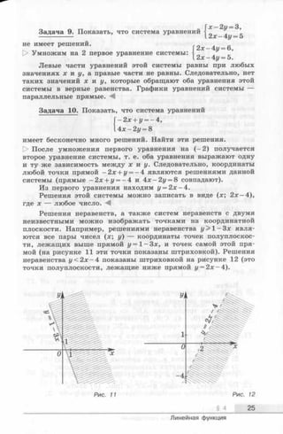 Задача 9. Показать, что система уравнений
„ х —2у = 3,
и
,2 х -4 у = 5
не имеет решений.
О Умножим на 2 первое уравнение системы:
{
2х —4z/= 6,
2х-4г/ = 5.
Левые части уравнений этой системы равны при любых
значениях х и у, а правые части не равны. Следовательно, нет
таких значений х н у , которые обращают оба уравнения этой
системы в верные равенства. Графики уравнений системы —
параллельные прямые.
Задача 10. Показать, что система уравнений
имеет бесконечно много решений. Найти эти решения.
[> После умножения первого уравнения на (-2 ) получается
второе уравнение системы, т. е. оба уравнения выражают одну
и ту же зависимость между х и у. Следовательно, координаты
любой точки прямой —2х + г/= —4 являются решениями данной
системы (прямые -2 x + i/= - 4 и 4 х -2 у = 8 совпадают).
Из первого уравнения находим г/= 2х —4.
Решения этой системы можно записать в виде (х; 2х —4),
где х — любое число. М
Решения неравенств, а также систем неравенств с двумя
неизвестными можно изображать точками на координатной
плоскости. Например, решениями неравенства у> 1- Зх явля­
ются все пары чисел (х; у) — координаты точек полуплоскос­
ти, лежащих выше прямой у = 1 -З х, и точек самой этой пря­
мой (на рисунке 11 эти точки показаны штриховкой). Решения
неравенства у < 2х —4 показаны штриховкой на рисунке 12 (это
точки полуплоскости, лежащие ниже прямой у = 2 х -4 ).
— 2x + i/= -4 ,
А х - 2 у = 8
Рис. 11 Рис. 12
§ 4 25
Линейная функция
 