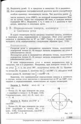 31. Выразить румб: 1) в градусах и минутах; 2) в радианах.
32. Для измерения географической долготы места употребляют
особую единицу, называемую часом. Час долготы равен —
части полного угла (360°), на который поворачивается Зем­
ля за сутки. Один час содержит 60 мин, а каждая минута
содержит 60 с. Выразить 1 ч, 1 мин и 1 с долготы в гра­
дусах, минутах и секундах дуги.
§ 3 . Определение синуса, косинуса
и тангенса угла
В курсе геометрии были введены понятия синуса, косинуса
и тангенса угла, выраженного в градусах. Этот угол рассмат­
ривался в промежутке от 0° до 180°. Синус и косинус произ­
вольного угла определяются следующим образом (рис. 114):
Определения
Синусом угла а называется ордината точки, полученной
поворотом точки ( 1; 0) вокруг начала координат на угол а
(обозначается sin а).
Косинусом угла а называется абсцисса точки, полученной
поворотом точки ( 1; 0) вокруг начала координат на угол а
(обозначается cos а).
В этих определениях угол а может выражаться как в
градусах, так и в радианах. Например, при повороте точки (1; 0)
на угол т. е. на угол 90°, получается точка (0; 1). Ордина-
71 «
та точки (0; 1) равна 1, поэтому sin —= sin 90° = 1; абсцисса этой
71
точки равна 0, поэтому cos —=cos90° = 0.
Заметим, что приведенные определения синуса и косинуса
в случае, когда угол заключен в промежутке от 0° до 180°, сов­
падают с определениями, известными из курса геометрии.
Задача 1. Найти sin (- л ) и
cos (-л ).
[> Точка (1; 0) при повороте на угол
- л перейдет в точку (—1; 0) (рис. 115).
Следовательно, sin (-n ) = 0, cos(—л) =
= -1 . м
Задача 2. Найти sin270° и
cos 270°.
[> Точка (1; 0) при повороте на угол
270° перейдет в точку (0; - 1 )
(рис. 116). Следовательно, cos 270° =
= 0, sin270° = - l . -4 Р и с . 115
§ 3 269
Определение синуса, косинуса и тангенса угла
 