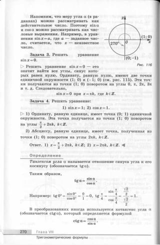 Напомним, что меру угла а (в ра­
дианах) можно рассматривать как
действительное число. Поэтому sin а
и cos а можно рассматривать как чис­
ловые выражения. Например, в урав­
нении sinx = a, где а — заданное чис­
ло, считается, что х — неизвестное
число.
Задача 3. Решить уравнение
sinx = 0.
D> Решить уравнение sinx = 0 — это
значит найти все углы, синус кото­
рых равен нулю. Ординату, равную нулю, имеют две точки
единичной окружности (1; 0) и (-1 ; 0) (см. рис. 115). Эти точ­
ки получаются из точки ( 1; 0) поворотом на углы 0, п, 2п, 3и
и т. д. Следовательно,
sinjc = 0 при x = nk, где keZ.
Задача 4. Решить уравнение:
1) s in x = l; 2) c o s x = l.
|> 1) Ординату, равную единице, имеет точка (0; 1) единичной
окружности. Эта точка получается из точки (1; 0) поворотом
на углы ^+ 2 nk , k€Z.
2) Абсциссу, равную единице, имеет точка, полученная из
точки (1; 0) поворотом на углы 2nk, k£Z.
Ответ. 1) х = ^ + 2nk, k€Z; 2) x=2nk, keZ.
Определение
Тангенсом угла а называется отношение синуса угла к его
косинусу (обозначается tga).
Таким образом,
tg a =
Например: tg0° =
л
sin —
sin0° 0 п + л 4
cos0° _ 1 _ ’ =
V2
2
V2
2
= 1.
В преобразованиях иногда используется котангенс угла a
(обозначается ctga), который определяется формулой
. cosa
ctg a = —----.
270 Глава VIII
Тригонометрические формулы
 