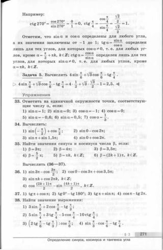 Н априм ер:
п V2
cos-
4 2
Отметим,что s i n а иcos а определены для любого угла,
1 л , sinа
а их значениязаключены от—1 до 1; t g a = -------определен
cosa
лишь для тех углов, для которых cos а ^ 0, т. е. для любых уг-
71 COS CL
лов, кроме a = — -nk, k € Z ; ctga = ------ определен лишь для тех
2 sinа
углов, для которых sin а ^ О, т. е. для любых углов, кроме
а = nk, k&Z.
Задача 5. Вычислить 4 sin —+ V3 cos —tg ~ .
------------------------ 6 6 4
V3- + у о .
Упражнения
> 4 s in ^ + V 3 c o s ^ - tg ^ = 4 - -|+/3- 1= 2,5. -4
О О 4 i i
33. Отметить на единичной окружности точки, соответствую­
щие числу а, если:
1) s in a = l; 2) sina = 0; 3) cosa = - l ; 4) cosa = 0;
5) sina = -0 ,6 ; 6) sina==0,5; 7) c o s a = i.
О
34. Вычислить:
1) sin^- ^ +cos 2) sinO-cos27i;
3) sin 7t +sin 1,5л; 4) sinO + cos27t.
35. Найти значения синуса и косинуса числа р, если:
1) р= 3тг; 2) р= 4л; 3) р= 3,5я;
4) Р= | я ; 5) Р= nk, k£Z; 6) р= (2А + 1)тг, k£Z.
Вычислить (36— 37).
36. 1) sin 37i - cos Щ-; 2) cos 0 —cos37t + cos3,57t;
3) sin7tfe+ cos27tft, fteZ;
(2fc+ l)7t . (4fe+ l)7t
4) cos ---- -—-----sin ---- ~ 2 ~ '
37. 1) tg 7t+ cos7i; 2) tg 0 °-tg l8 0 °; 3) tg 7i + sin7t; 4) cos7t-tg27t.
38. Найти значение выражения:
1) 3 s in ^ + 2 c o s ^ - t g ^ ;
2) 5 s i n - + 3 t g 4 - 5 c o s 4 - 1 0 c t g 4 ;4 4 4 4
3) ( 2 t g | —t g | j :co s ^ ; 4) sin | •cos ^ - t g ~ .
§ 3 271
Определение синуса, косинуса и тангенса угла
 