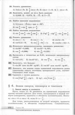 39. Решить уравнение:
1) 2 sinх = О; 2) ^ co sx = 0; 3) c o s x - l= 0 ; 4) l- s in x = 0.
40. Выяснить, может ли sin а быть равным:
1) 0,049; 2) -0,875; 3) -V 2 ; 4) 2+V2.
41. Найти значение выражения:
1) 0,5cosa-V 3sin a при a = 60°;
оч a , . a n
2) cos —+ sin — при(x= —.
Z О 2i
42. Найти значение выражения:
■j ч • ТС 71 • ТС 71 л  л I р 7С I р
1) sin —cos —- sin — cos —; 2) 2tg2—- ctg2—- sin —cos — .
4 4 d О О О О О
43. Решить уравнение:
1) sinjc = - l ; 2) cosx = - l ; 3) sin3x = 0;
4) cos0,5x = 0; 5) sin^-|-+ 6я) = 1; 6) cos(5x + 47t)= 1.
44. Используя микрокалькулятор, проверить равенство:
1) sin 60°-0,866; 2) cos 45°-0,707;
3) cos —0,996; 4) sin ^ = 0,225.
45. Вычислить с точностью до 0,01, используя микрокальку­
лятор:
1) cos4,81; 2) cos45°12'; 3) cos л; 4) sin — ^л.
46. Выяснить, что больше:
1) sin 20° или sin 20° •tg40°; 2) cos 42° или cos 42° ■tg48°.
47.! Доказать, что всякая хорда единичной окружности равна
удвоенному синусу половины центрального угла, соответ­
ствующего этой хорде.
48. Сравнить с нулем разность:
1) cos^3tg2^ - c t g l; 2) tg 1-sin^2cos
§ 4 . Знаки синуса, косинуса и тангенса
1. Знаки синуса и косинуса.
Пусть точка (1; 0) движется по единичной окружности
против часовой стрелки. Для точек, находящихся в первой чет­
верти (квадранте), ординаты и абсциссы положительны. Поэто­
му sin a>0 и cos a > 0, если 0 < а < ^ .
Для точек, расположенных во второй четверти, ординаты
положительны, а абсциссы отрицательны. Следовательно,
272 Глава VIII
Тригонометрические формулы
 