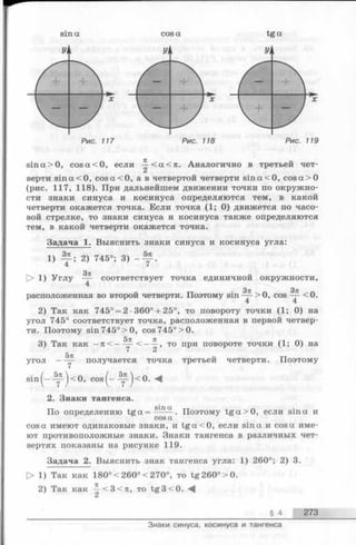 sin а tga
Уц
Рис. 118
sin а > 0, cos а < О, если —< а < п . Аналогично в третьей чет­
верти sin a < 0, cos a < 0, а в четвертой четверти sin a < 0, cosa>0
(рис. 117, 118). При дальнейшем движении точки по окружно­
сти знаки синуса и косинуса определяются тем, в какой
четверти окажется точка. Если точка (1; 0) движется по часо­
вой стрелке, то знаки синуса и косинуса также определяются
тем, в какой четверти окажется точка.
Задача 1. Выяснить знаки синуса и косинуса угла:
1) ^ ; 2) 745°; 3)
4 7
> 1) У глу
Зт!
соответствует точка единичнои окружности,
расположенная во второй четверти. Поэтому sin > 0, cos < 0.
2) Так как 745° = 2 •360° + 25°, то повороту точки (1; 0) на
угол 745° соответствует точка, расположенная в первой четвер­
ти. Поэтому sin 745° > 0, cos 745° >0.
3) Так как —п<-
5л
угол — — получается
< — то при повороте точки ( 1; 0) на
точка третьей четверти. Поэтому
s i n ( - - y ) < 0, c o s ( - - y ) < 0. М
2. Знаки тангенса.
„ . sin
По определению t g a = --- -. Поэтому tg a > 0 , если sin а и
t
cos а имеют одинаковые знаки, и t g a < 0, если sin а и cos а име­
ют противоположные знаки. Знаки тангенса в различных чет­
вертях показаны на рисунке 119.
Задача 2. Выяснить знак тангенса угла: 1) 260°; 2) 3.
> 1) Так как 180°< 260°< 270°, то tg260°>0.
2) Так как -|-<3<л, то tg3 < 0 .
§ 4 273
Знаки синуса, косинуса и тангенса
 