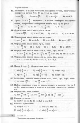 Упражнения
49. Выяснить, в какой четверти находится точка, полученная
поворотом точки Р(1; 0) на угол а, если:
1 ) а = - ^ ; 2 )а = - ~ ; 3 ) а = - ^ ; 4
4 4 6
50. Пусть 0 < а < ~ . Выяснить, в какой четверти находится
точка, полученная поворотом точки Р ( 1; 0) на угол:
1 ) 7 7 - а ; 2 ) а - я ; 3 ) ^ - + а ;
С* А
51. Определить знак числа sin а, если:
1 ) а = 2 ) а = - 0 , 1 я ;
52. Определить знак числа cos а, если:
1 ) а = ^ я ; 2 ) а = 4 , 6 ; 3 ) а = - 5 , 3 ;
О
53. Определить знак числа tga, если:
1 ) а =~ я ; 2 ) а = 3 , 7 ; 3 ) а = - 1 , 3 ;
5
54. Определить знаки чисел sin a, cos a, tga, если:
1 ) я < а < ^ я ; 2 ) ^ я < а < - ^ ; 3 ) - ~ ^ < а <
55. Определить знаки чисел sin a, cos a, tga, если:
1 ) а = 1 ; 2 ) а = 3 ; 3 ) а = - 3 , 4 ; 4 ) а = - 1 , 3 .
56. Пусть 0 < ос< —. Определить знак числа!
1) s i n ^ - a j ; 2) c o s ^ + a j; 3) сов(а-я);
4) t g (a - | - ); 5) t g ( | ^ - a ) ; 6) в т (я -а ).
57. Выяснить, каковы знаки чисел sin a, cos a, tga, ctga, если:
о _ 10я nv 5л _ 11л
1) З я < а < — ; 2)
58. Найти значения углов а, заключенных в промежутке от 0
до 2я, знаки синуса и косинуса которых совпадают; различ­
ны.
59. Определить знак числа:
, v • 2л . Зя лч 2п л ^> I 5л • л
1) Sin—-S in — ; 2) cos — cos—; 3) tg — +sin —.
о 4 о o 4 4
60. Сравнить числа:
1) sin0,7 и sin4; 2) cosl,3 и cos2,3.
61. Решить уравнение:
1) з т (5 я + х) = 1; 2) сов(л: + 3я) = 0;
3) cos^-| я + л:^= - 1; 4) sin^-|-я + л;^= - 1.
274 Глава VIII
Тригонометрические формулы
 