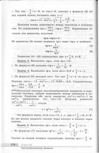 С> Так как --| -< а< 0 , то cos а > 0, поэтому в формуле (3) пе­
ред корнем нужно поставить знак « + »:
2/2
cos а = V l —sin2а = у 1- =
3
Выясним теперь зависимость между тангенсом и котанген-
sin ex cos ot
сом. По определению tg a =------- , c t g a = ------ . Перемножая no-
cos a sin a
членно эти равенства, получаем
t g a c t g a = l . (4)
Из равенства (4) можно выразить tg a через ctga и наоборот:
tg a = —р — , ( 5 )
ctga
ctg a = (6)
tga
Равенства (4 )— (6) справедливы при a ^ —k, k£Z.
2
Задача 3. Вычислить ctga, если tg a =13.
О По формуле (6) находим ctga = ^
tg a 13
Задача 4. Вычислить tga, если sin a = 0,8 и ^ < a < 7t.
С> По формуле (3) находим cos а. Так как^ < а < п , то cosa<0.
Поэтомуcosa = - V l -s in 2a = - V l -0 ,6 4 = - 0,6.Следовательно,
. sin a 0,84^
t g a = — = —-— = ---- . -4
cos a -0 ,6 3
I Используя основное тригонометрическое тождество и опре­
деление тангенса, найдем зависимость между тангенсом и ко­
синусом. Разделим обе части равенства sin2a + cos2a = 1 на
cos2a, предполагая, что cosa^O. Получим равенство
cos2a + sin2a 1
--------5------= -----5—, откуда
cos a cos a
1+ tg2a = — -. (7)
cos a
Эта формула верна, если cosa^O, т. е. при a ^ —+nk, keZ.
Из нее можно выразить тангенс через косинус и косинус через
тангенс.
Задача 5. Вычислить tga, если cosa = - — и —< а < л.
---------------- 5 2
1 I 1^
О Из формулы (7) получаем tg2a = -------- 1 = ---------- 1= _ .
cos2a ( - ~ ) 2 ^
Тангенс во второй четверти отрицателен, поэтому tga = - —.
3
276 Глава VIII
Тригонометрические формулы
 