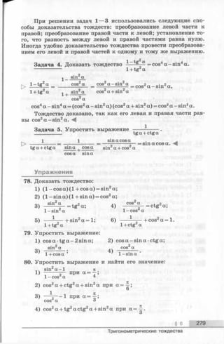 При решении задач 1— 3 использовались следующие спо­
собы доказательства тождеств: преобразование левой части к
правой; преобразование правой части к левой; установление то­
го, что разность между левой и правой частями равна нулю.
Иногда удобно доказательство тождества провести преобразова­
нием его левой и правой частей к одному и тому же выражению.
Задача 4. Доказать тождество 9f = cos4a -sin 4а.
------------- 1+ tg а
sin2а
> 1- tg2“ = _____cos2« = cos2а - 8infa = CQS2а _ sin2a ,
1 + tg2a ^ | sin2a cos2a + sin2a
cos2a
cos4a - sin4a = (cos2a - sin2a) (cos2a + sin2a) = cos2a - sin2a.
Тождество доказано, так как его левая и правая части рав­
ны cos2a -s in 2a. А
1
Задача 5. Упростить выражение
tga + ctga
1 1 sina cosa . ^
О ------ = --------------- = -------------— = sin a cos a. A
tga + ctga sina cosa sin a + cos a
cosa sina
Упражнения
78. Доказать тождество:
1) (l- c o s a )(l+ c o s a ) = sin2a;
2) (1 -sin a) (1 + sin a) = cos2a;
3) Sin2“ - - t g 2a; 4) cos2“ = ctg2a;
1- sin a 1- cos'1a
5) — hsin2a = l ; 6) --------- — bcos a = 1.
1+tg a 14-ctg a
79. Упростить выражение:
1) cosa t g a - 2sin a; 2) cos a -sin a •ctga;
sin2a .. cos2a
3) ; 4) —----:----.
’ 1+ cosa 1-sina
80. Упростить выражение и найти его значение:
лч sin2a - l п
1) -------— при а - - ;
1- cos а 4
2) cos2а + ctg2а + sin2а при а=^-;
О
04 1 1 Я3)— 2— 1 при а = —;
cos а о
4) cos2а + tg2a ctg2а + sin2а при а = ~ .
О
§ 6 279
Тригонометрические тождества
 