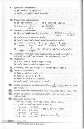 81. Доказать тождество:
1) (l- s in 2a )(l + tg2a )= l;
2) sin2a (l+ c t g 2a )-co s2a = sin2a.
82. Упростить выражение:
1) (1 + tg2a) cos2a - 1;2) 1-s in 2a (l+ c t g 2a);
3 ) l + V . t - i — ; 4 )
sin a 1+ ctgza
83. Доказать тождество:
1) ( 1- cos 2a) ( 1+ cos 2a) = sin22a; 2) —- = -------- — ;
cos2a 1+ sina
3) cos4a - sin4a = cos2a -s in 2a;
4) (sin2a - cos2a)2+ 2 cos2a sin2a = sin4a + cos4a;
и sina 1+ cosa 2 sina 1+cosa
°) , ------1-----:----- = —----> OJ
7) -— — --- 1--------------------------------------------------- — =1;8)tg2a—sin2
1 + cos a sin a sin a1- cosasina
Ч - + — ,1 + tg a 1 + c tg a
84. Показать, что значение выражения (asinP + focosP)2+
+ (ft sin р—a cos Р)2 не зависит от величины угла р.
85. Выразить:
1) sin4a -s in 2a + cos2a через cos a;
2) cos4a - cos2a + sin2a через sina.
86. Известно, что tg a + ctga = 3. Найти tg2a + ctg2a.
87. Решить уравнение:
1) 2sin л:+ sin2x + cos2л:= 1;
2) 2sin2x + 3cos2jc-2 = 0;
3) 3cos2x-2sin jc = 3 -3 sin 2a:;
4) cos2x - sin2x = 2sin л:- l- 2 s in 2x.
. Найти значение выражения tg2aH-----— •—-— |-ctg2a, если
, , _ sin a cos a
tg a + ctga = 5.
Найти значение выражения sin a cos a, если sin a-cos a = 0,6.
Найти значение выражения cos3a -s in 3a, если cosa-
-s in a = 0,2.
.; Доказать тождество:
1) sin3a (l + ctga) + cos3a (1 + tg a ) = sina + cosa;
2) 1—(sin6a + cos6a) = 3 sin2a •cos2a;
0 4 l / l+ s in a ^ / l- s in a
3)  -----:------ ------;--- = - 2 tga, 90 < a < 180 ;
V 1- sin a V 1 + sina
* 1 -c o s a a 1 + co sa „ ^ 3n
4 )  — ----------- ------------= 2 c t g a , л < a < — -
V 1+ cosa у 1 -c o s a 2
280 Глава VIII
Тригонометрические формулы
 