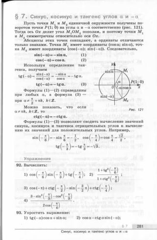 § 7 . Синус, косинус и тангенс углов а и - а
Пусть точки М v и М 2 единичной окружности получены по­
воротом точки Р ( 1; 0) на углы а и - а соответственно (рис. 121).
Тогда ось Ох делит угол М {О М 2 пополам, и поэтому точки М х
и М 2 симметричны относительно оси Ох.
Абсциссы этих точек совпадают, а ординаты отличаются
только знаками. Точка М х имеет координаты (cosa; sin а), точ­
ка М 2 имеет координаты (cos (—a); sin (—а)). Следовательно,
s i n ( - a ) = — s in a , (1 )
co s (— a ) = co s a . (2 )
Используя определение тан­
генса, получаем
s in ( - a ) - s in a ,- = -------= —tfra.
cos ( - a )
(3)
t g (- a) =
cosa
tg (—a) = —tga.
Формулы (1)— (2) справедливы
при любых а, а формула (3) —
при ^ +itk, k£Z.
Можно показать, что если
a^nk, k eZ , то
ctg(- а ) = — ctga.
Формулы (1)— (3) позволяют сводить вычисление значений
синуса, косинуса и тангенса отрицательных углов к вычисле­
нию их значений для положительных углов. Например,
s ln (- | ) — e l n f — c o s ( - | ) - c o s J - ^ ,
t g ( - | ) - t g f - V 3 .
Упражнения
92. Вычислить:
1) co8( - j ) s m ( - § ) + t s ; ( - f ) ; 2)
! ♦ * ( - * )
1 +(
Ctg2("f)
3) cos (- я) + ctg ( - -|^ - sin ( - -f я) + ctg ;
3- sin2( - f ) - cos2(-f)
4)
2cos(-f)
93. Упростить выражение:
1) tg (-a )c o s a + sina; 2) cos a -c tg a sin (-a );
§ 7 281
Синус, косинус и тангенс углов а и - a
 