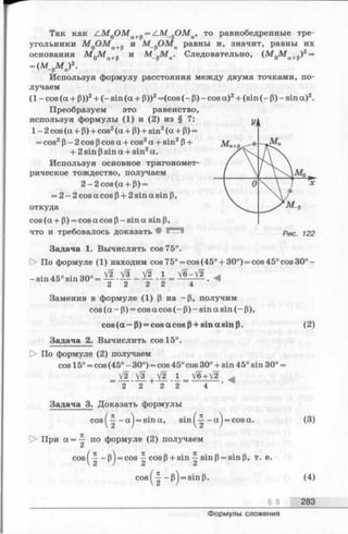 ^ Так как zlM 0OM a+p= ZM_„OMa, то равнобедренные тре­
угольники M QO M a+p и М_рОМа равны и, значит, равны их
основания М 0М а+р и М_рМ ц. Следовательно, (М 0М а+р)2=
Используя формулу расстояния между двумя точками, по­
лучаем
(1 - cos (a + р))2+ (- sin (a + Р))2=(cos (- Р) - cos a)2+ (sin (- p) - sin a)2.
Преобразуем это равенство,
используя формулы (1) и (2) из § 7:
УI
1 -2 cos (a + Р) + cos2(a + Р) + sin2(a + Р) =
= cos2P- 2 cos pcos a + cos2a + sin2p+
+ 2 sin Psin a + sin2a.
Ma+R N JW“
Используя основное тригономет­
/рическое тождество, получаем
2 -2 c o s(a + P) =
V 0 *
= 2 -2 cos a cos p+ 2 sin a sin p,
откуда
cos (a + P) = cos a cos p- sin a sin p,
что и требовалось доказать • рис 12 2
Задача 1. Вычислить cos 75°.
О По формуле (1) находим cos 75° = cos (45° + 30°) = cos 45° cos 30° —
Задача 2. Вычислить cos 15°.
|> По формуле (2) получаем
cos 15° = cos (45° —30°) = cos 45° cos 30° + sin 45° sin 30° =
V2 V3 V2 l V6+V2
2 2 2 2 4
Задача 3. Доказать формулы
= (M_pM a)2.
V2 V i _/2 1 _ V6-V2
2 2 2 2 4
Заменив в формуле (1) Р на -р , получим
cos (a - р) = cos a cos (- p) - sin a sin (- P),
cos (a — P) = cos a cos P+ sin a sin p. (2)
(3)
|> При a =-£■ по формуле (2) получаем
(4)
_______________§ 8 283
Формулы сложения
 