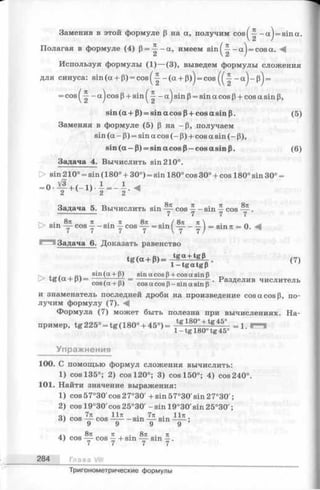 Заменив в этой формуле (3 на а, получим c o s ^ - a j = sina.
Полагая в формуле (4) р = ^ -о с , имеем sin ^|--aj = cosa. М
Используя формулы (1 )— (3), выведем формулы сложения
для синуса: sin(a + P) = cos(~ - (a + p)j = cos - a )~ p ) =
= cos( ^ - a) cosP+ sin (|- - a ) sin p= sina cos p+ cos a sin p,
s in (a + P ) = sinacosP + cosasinp. (5)
Заменяя в формуле (5) p на —p, получаем
sin (a - P) = sin a cos (- P) + cos a sin (- p),
s in (a -p ) = sinacosP — cos a sin p. (6)
Задача 4. Вычислить sin 210°.
> sin 210° = sin (180° + 30°) = sin 180° cos 30° + cos 180° sin 30° =
= ° ^ r + ( - 1 ) - - = - - . <2 v ’ 2 2
Задача 5. Вычислить sin — cos —- sin —cos — .
---------------- 7 7 7 7
> sin -y- cos y -sin у cos = sin^-y- - ~ j = sin7t = 0. A
Задача 6. Доказать равенство
™ «+» - т ! ё 5 ! г <7>
. пч sin(a +P) sinacos 3+cosa sin 3 ~
tg (.a+ = = ----------- ;-— -. Разделив числитель
cos(a + 3) cosa cos 3 -sina sin p
и знаменатель последней дроби на произведение cos a cos р, по­
лучим формулу (7). -4|
Формула (7) может быть полезна при вычислениях. На­
пример, tg 225°=tg (18о °+ 45°) = = i . =
Упражнения
100. С помощью формул сложения вычислить:
1) cos 135°; 2) cos 120°; 3) cos 150°; 4) cos 240°
101. Найти значение выражения:
1) cos57°30'cos 27°30' + sin57°30'sin27°30';
2) cos 19°30'cos25°30' - sin 19°30'sin25°30';
o 7тс lln . 7Я • 11я
3) cos — cos — -sm — sin — ;
a 8n n . 8n . 7t
4) cos — cos —+ sm — sin —.
7 7 7 7
284 Глава VIII
Тригонометрические формулы
 