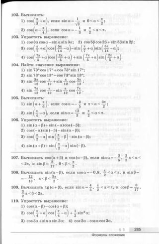 102. Вычислить:
1) cos( —+ а ), если sin а = — и 0 < а < ^ ;
V 3 / ^3 2
2) c o s ^ a -y j, если cosa = - y и -|-<а<л.
103. Упростить выражение:
1) cos 3a cos a -s in a sin За; 2) cos 5(3cos 2(3+ sin 5p sin 2(3;
3) cos ^у + a ) cos ( - a ) - sin ( у + a) sin ( _ a)>
4) c o s ^ + a j c o s ^ + a^ + s i n ^ + a j s i n ^ + a ^ .
104. Найти значение выражения:
1) sin730cosl7° + cos730sinl7°;
2) sin730cosl3 °-cos73 °sin l3 °;
л • 5 л к , tz 5 л
3) sin — cos — +sm — cos — ;
, ч . 7тс n ■ n 7n
4) sin — cos —- - sin ——cos ——.
7 12 12 12 12
105. Вычислить:
„ . / , 3 _________З71
1) sin a + — , если cosa = - —и л < а < — ;
 6 / 5 2
• ( n  л .2) sin^ ——a 1, если s m a = y и y < a < 7 t.
106. Упростить выражение:
1) sin(a + (3) + sin (-a )co s (-P );
2) c o s (-a )s in (-(3 )-s in (a -P );
3) cos(-|—a) s in (-| -p )-s in (a -p );
4) sin (a + P) + sin ^у - a j sin (-P ).
3 3
107. Вычислить cos(a + P) и cos(a-P ), если sina = - y , —n < a <
<2тс, и sinp = y y > 0 < p < -| .
108. Вычислить s in (a -P ), если cosa = —0,8, -^<a<7i, и sinp =
12 ^ .„^ З т г 2
= ----- , 7t< P< --- .
13 И 2
109. Вычислить tg (a + P ), если s in a = ^ , ^ -< а < я , и cosP = ^ - ,
о 5 2 17
—n < P< 2л.
2 H
110. Упростить выражение:
1) c o s (a -P )-c o s (a + P );
2) cos ( ^ + a) cos ( —a) +  s^n2a;
3) cos 3a + sin a sin 2a; 4) cos 2a-cos a cos 3a.
§ 8 285
Формулы сложения
 