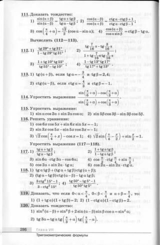 111. Доказать тождество:
sin(ct + P) _ tga + tgp _ cos(a-p) _ ctgactgP+1 .
sin(a-P) tga-tgP ’ cos(a + P) c tg c c c tg P -l’
3) cos ( ^ + a ) = Щ- (cos a - sin a); 4) cos(a + P) = ctgP ~ tga .
4 / 2 cosa sinp
Вычислить (112— 113).
112Л) tg29° + tg31° . 2) 1» 1 в * _4* Т в Я .
----- ' 1- tg 29° tg31° ' 7.3’
^ i e ^ T e *
1 + tg 10°t g 55° . 1- t g 13°tg 17°
’ t g 5 5 ° - t g 10° ’ ’ tg 17° + tg 13° •
113.1) tg (a + P), если tg a = - — и tgP = 2,4;
4
2) c tg (a -p ), если c tg a = ^ и ctgp = - l .
О
sin (-|+ a) - cos (-|■+a)
114. Упростить выражение ----------------------------.
sin (-^r+ a ) + cos ^ + a j
115. Упростить выражение:
1) sin a cos 2a + sin 2a cos a; 2) sin5Pcos3p —sin3pcos5p.
116. Решить уравнение:
1) cos блсcos 5x + sin 6x sin 5x = -1 ;
2) sin3xcos5jc-sin5xcos3x = - l ;
3) V 2 c o s ^ -c o s x = 1; 4) V 2 s in ^ - ^ +sin j- = 1.
Упростить выражение (117— 118).
1t7 14 tga + tgp . l + tgatgp ,
---- ‘ ' tga-tgP ’ ’ 1- tg a tg p ’
3) sin 6a •ctg 3a —cos 6a; 4) cos ^ ■ctg ^ + sin -~j-;
5) cos 2a + sin 2a tga; 6) cos 2 a-sin 2a ctg a.
118.1) tg a tg p+ (tg a + tg P) ctg (a + P);
2) (tg a - tg P) ctg (a - P) - tg a tg P;
3) 3 ctg2 1 5 ° - l . „ tg 50° - tg 5° - 1
3 - c t g 2 15° ’ tg50° tg 5° •
119. Доказать, что если 0 < a < ^ , 0 < P < ^ и a + p = ^ , то:
1) (1 + t g a )(l + tg P ) = 2; 2) (l- c t g a )(l- c t g p ) = 2.
120. Доказать тождество:
1) sin2(a - P) + sin2p+ 2 sin (a - P) sin pcos a = sin2a;
2) tg3a = t g a t g (- | + a )t g (- | - a ).
286 Глава VIII
Тригонометрические формулы
 