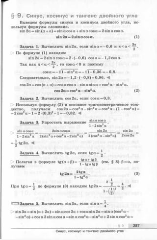 § 9 . Синус, косинус и тангенс двойного угла
Выведем формулы синуса и косинуса двойного угла, ис­
пользуя формулы сложения.
sin 2а = sin (а + а) = sin а cos а + sin а cos а = 2 sin а cos а.
sin 2 a = 2 s in a co sa . (1)
Задача 1. Вычислить sin2а, если sina = -0 ,6 и 7 t < a < ~ -
------------- Z
О По формуле (1) находим
sin 2а = 2 sin a cos a = 2 •(-0 ,6 ) •cosa = - 1,2 cos a.
Так как n < a < ^ , t o c o s a < 0 и поэтому
Ci
cosa = - V l- s in 2a = —V l-0 ,3 6 = -0 ,8 .
Следовательно, sin 2a = -1 ,2 (—0,8) = 0,96. A
cos 2a = cos (a + a) = cos a cos a - sin a sin a = cos2a - sin2a.
cos 2a = cos2a — sin2a. (2)
Задача 2. Вычислить cos 2a, если cos a = 0,3.
Используя формулу (2) и основное тригонометрическое тож­
дество, получаем cos 2a = cos2a -s in 2a = cos2a -(1 -cos2a) =
= 2 cos2a —1= 2- (0,3)2- 1= —0,82. A
r> „ sina cosa
Задача 3. Упростить выражение
>
1-2 sin a
sina cosa 2sinacosasin2a sin2a
l-2 sin 2a 2(sin2a + cos2a - 2sin2a) 2(cos2a-sin a) 2cos 2a
= ^ tg 2 a . -4
Задача 4. Вычислить tg2a, если t g a = ^ .
t> Полагая в формуле tg (a + P)= + (см § gj р= а> по­
лучаем l-tgatgp
tg 2 a = 2tg“ . (3)
1 —tg a
i 4
При t g a = — по формуле (3) находим tg2a = ---------= —.
Задача 5. Вычислить sin 3a, если sina=^-.
---------------- 4
0 sin 3a = sin (a + 2a) = sin a cos 2a + cos a sin 2a = sin a (cos2a -
- sin2a) + cos a 2 sin a cos a =sin a cos2a - sin3a + 2 sin a cos2a =
§ 9 287
Синус, косинус и тангенс двойного угла
 
