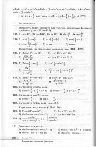 = 3 sin a cos2a - sin3a = 3 sin a (1 - sin2a) - sin3a =3 sin a - 4 sin3a =
= sin a (3 - 4 sin2a).
При sin a = — получаем sin3a= —(3 - — ) = — .
4 4 V 4 / 16
Упражнения
Выразить синус, косинус или тангенс, используя формулы
двойного угла (121— 122).
121. 1) sin48°; 2) cos 164°; 3) tg92°; 4) s i n ^ ; 5) cos— .
3 3
122. 1) sin (-| + a ); 2) sin(-| + p); 3) c o s (-| -a );
4) cos^ -^ + a j; 5) sin a; 6) cosa.
Вычислить, не используя калькулятора (123— 125).
123. 1) 2 sin 15° cos 15°; 2) cos215°-s in 215°;
3) 2tg*5° ; 4) (cos 75° —sin 75°)2.
1 —tg 15°
124. 1) 2sin ^--cos^; 2) cos2 - sin2^ ;
o 8 8 8
21 —
04 g 8" V2 ( n , . n2
3> 7— ^ ’ 4> T - ( oos¥ + s m 5 ) '
S 8
125. 1)2 sin 75°-cos75°; 2) cos275°-s in 275°;
g ) 6 tg7 5 ° . 4 tg 22 2 °3 0 '-1
1 - tg 275° * tg22°30'
126. Вычислить sin 2a, если:
1) s in a = ^ и ~ < a < я; 2) cosa = - — и я < а < — .
5 2 5 2
127. Вычислить cos 2a, если:
1) c o s a = —; 2) sina = - —.
5 5
128. Вычислить tg2a, если tg a = 0,5.
Упростить выражение (129— 130).
129. 1) 2 cos40°-cos50°; 2) 2 sin25°-sin65°;
3) sin 2a + (sin a -cos a)2; 4) cos 4a + sin22a.
130. 1) ------ -------------; 2) -1+cos2a .
(sin a + cos a )2- 1 1 - cos 2a
131. Доказать тождество:
1) sin 2a = (sin a + cos a)2-1 ; 2) (sin a -cos a)2= 1-sin 2a;
3) cos4a -s in 4a = cos 2a; 4) 2 cos2a -co s 2a = 1.
288 Глава VIII
Тригонометрические формулы
 