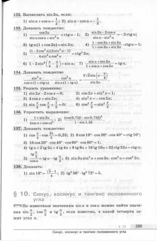 132. Вычислить sin 2а, если:
1) sina + c o s a = i; 2) sin a -co sa = - -i.
2 о
133. Доказать тождество:
cos 2a ,очsin 2 a - 2 cos
1) -------— = c t g a - l; 2) — ----------— — = —2ctg a;
sin a cos a + sin a sin a - s in a
, ... л ч • о л 1- cos 2a + sin 2a .
3) tg a (l+ c o s 2 a ) = sm2a; 4) ------- -------- . „ - •c tg
1+ cos 2a + sin 2a
_ (1 - 2 cos2a) (2 sin2a - 1 ) ,
5) ------ ~— 2------о-------- = ctg^2a;
4 sm a cos a
„ . о/ я a  . «4 sin a + sin 2a
6) 1—2 sm ——— = sin a; 7) --------------- — = tga.
4 2/ 1 + cos a + cos 2a
134. Доказать тождество
2V2sin(a--^
cos a (1 + ctg a) sin a (1 + tg a ) sin 2a
135. Решить уравнение:
1) sin 2 x-2 cosx = 0; 2) cos 2л; + sin2л;= 1;
3) 4 cos x = sin 2x; 4) sin2x —- cos 2x;
5) sin — cos ^ = 0; 6) cos2J- = sin2^ .
136. Упростить выражение:
14 l+ s in 2 a . оч (cos0,75p-sin 0,75p)2
9 » 1 • 1 C D
(sin a + cosa) 1 - sin 1,5(3
137. Доказать тождество:
1) c o s - cos — = 0,25; 2) 8 cos 10° cos20°-cos40° = ctg 10°;
5 5
3) 16 cos 20° •cos 40° •cos 60° •cos 80° = 1;
4) tg a + 2tg 2a + 4 tg 4a + 8 tg 8a +16 tg 16a + 32 ctg 32a = ctg a;
t a
tg~2
5) ------= tg a —tg —; 6) sin3asin3a + cos3a-cos3a = cos32a.
cos a 2
. Доказать
1) sin 18° = ^ ^ ; 2) tg236° •tg272° = 5.
§ 1 0 . Синус, косинус и тангенс половинного
угла
Г***1 По известным значениям sina и cos а можно найти значе­
ния sin—, cos— и t g —, если известно, в какой четверти ле-
2 2 2
жит угол а.
§ Ю 289
Синус, косинус и тангенс половинного угла
 