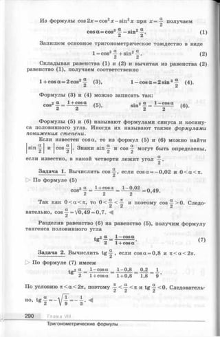 Из формулы cos 2х = cos2х - sin2х при х = — получаем
2
cos а = cos2^ -s in 2 (1)
2а
Запишем основное тригонометрическое тождество в виде
1 = cos2^ + sin2 . (2)
C i C l
Складывая равенства (1) и (2) и вычитая из равенства (2)
равенство (1), получаем соответственно
l + cosa = 2cos2^ (3), 1—cos а = 2 sin2— (4).
" 2
Формулы (3) и (4) можно записать так
cos21 = (5), si„ 2| = i = ^ a (6)
a a I
sin — и cos —
2 1 2 1
Формулы (5) и (6) называют формулами синуса и косину­
са половинного угла. Иногда их называют также формулами
понижения степени.
ш известен cosa, то из формул (5) и (6) можно найти
и c o s . Знаки sin и cos-^1 могут быть определены,
C l I C i 2
если известно, в какой четверти лежит угол —.
2
Задача 1. Вычислить cos^ , если cosa = - 0,02 и 0<a<7t.
О По формуле (5)
cos2 ° = 1+cosa= lZ - ° '02 = Q 49
2 2 2
Так как 0<a<7t, то 0 < ^ < ^ и поэтому cos —>0. Следо-
2i 2 2
вательно, cos ^ = V0,49 = 0,7.
Разделив равенство (6) на равенство (5), получим формулу
тангенса половинного угла
tc2 « _ 1—cosa
tg 2 — 1+ cosa ’ (7)
Задача 2. Вычислить tg ^ , если cos a = 0,8 и n <a<2n.
> По формуле (7) имеем
t 2 ct _ 1-cosa _ 1-0,8 _ 0,2 _ 1
2 1+ cosa ~ 1+ 0,8 ~ 1,8 ~
По условию л < а < 2 я , поэтому ■£-<■£■<я и tg —<0. Следователь-
2 2 2
HO>
290 Глава VIII
Тригонометрические формулы
 