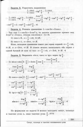 Задача 3. Упростить выражение
1- cosа . оSL_ 1+ cosа
1+ cosa 2 2
2 sin2а
> 1- cosa •ctg2£ - ---------- 2 . а _ 2 a = tg2 « ,ctg2а _
1 + cosa ё 2 2 2cos2— 2 2 S 2 й 2
- cos2 = 1—cos2^ = sin2^
/L & с*
Задача 4. Решить уравнение 1+ cos2x = 2cosx.
t> Так как l + cos2x = 2cos2x, то данное уравнение примет вид
2cos2x = 2cosx, откуда cos х (cos х-1)==0.
1) cosx = 0, х = +nk, k€Z;
Ск
2) c o s x = l, х = 2кп, n€Z.
Итак, исходное уравнение имеет две серии корней: х = ^ +nk,
ft6Z, и х = 2пп, n£Z. В ответе можно записывать обе серии с
одной буквой (ft или п) так: х = ^ +nk, x = 2nk, fteZ. ^
Задача 5. Выразить sina, cos а и tg a через tg ^ 1.
|> 1) sin a = sin ^2 •^ j =2 sin ^ cos ~ ■■
„ . a a a
2 sin—cos—2te~2
n . a a
2 sin — cos —
sin21 + cos21 l + tg 2f
In a  oa . 2 a
2) cos a = cos ^2 •—j = cos^ —- sinz —=
2 a . 2 a
cos 2 Sm 2
2 a . 2 a i 4.-2 acos _ _ sln _ i - t g -
cos21 + s in 21 l + tg 2f
2t g —
8 ) t g o - t g ( 2 . f ) - — ^
K 2
2 t g f l - t g 2f 2 tg f
s in a = -------- —, c o s a = -------- —, t g a = ------ —=■
l + tg2f l + tg2§ l - t g 2^
По формулам из задачи 5 можно находить синус, косинус
СХ |
и тангенс угла а, зная тангенс угла —. m
§ 10 291
Синус, косинус и тангенс половинного угла
 