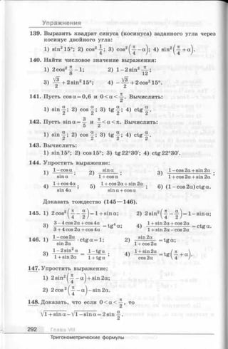 Упражнения
139. Выразить квадрат синуса (косинуса) заданного угла через
косинус двойного угла:
1) sin215°; 2) cos2-^-; 3) cos2^ - a j ; 4) sin2^ + a j .
140. Найти числовое значение выражения:
1) 2cos2^ - 1; 2) l - 2sin2— ;
8 ’ 12
3) + 2 sin215°; 4) - ^ + 2 c o s 215°.
C i C i
141. Пусть cos a = 0,6 и 0 < a < ^ . Вычислить:
1) s in ^ ; 2) cos 3) tg-|; 4) c tg ^ .
3 7C
142. Пусть s in a = — и —< а < я . Вычислить:
5 2
1) s in ^ ; 2) cos 3) t g ^ ; 4) c tg ^ .
143. Вычислить:
1) sin 15°; 2) cos 15°; 3) tg22°30'; 4) ctg22°30'.
144. Упростить выражение:
1 ) ^ -c o s a . sin a l- c o s 2 a + sin2a
sin a ’ 1 + c o s a ’ 1 + cos 2a + sin 2a ’
l+ c o s 4 a l + cos2a + sin2a „ ч .
4) — ;— ; 5) -----;----------------- ; 6) (1 -cos 2a) ctg a.
sin 4a sin a + cos a
Доказать тождество (145— 146).
145. 1) 2 cos2^ - Ц-j= 1+ sina; 2) 2sin2^ - ~ j= 1-sin a ;
3-4cos2a + cos4a tg4a~ 4) 1+ sin2a+ cos 2a ^ ^
3 + 4 cos 2a + cos 4a ’ 1 + sin 2a —cos 2a
ac 1  1 - cos 2a . - sin 2a ,
146.1) — 7 ~— •c tg a = 1; 2) --------— = tg a ;
sin 2a 1+ cos 2a
оч l - 2sin2a 1-tg a 1+ sin2a , /n
3> 1+ sin2a = T + tga 4) - ^ T = t g U + a >
147. Упростить выражение:
1) 2sin2^ - a j + sin2a;
2) 2cos2^ - a j - s i n 2a.
148. Доказать, что если 0 < a < , то
Vl + s in a -V l -s in a = 2sin -j.
292 Глава VIII
Тригонометрические формулы
 