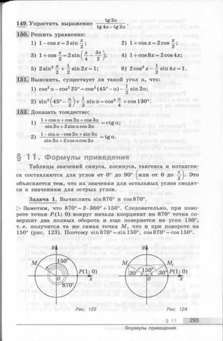 149.Упростить выражение —tg2a '
150. Решить уравнение:
1) l- c o s x = 2 s in ^ ; 2) l + cosx = 2cos
Ci Ci
3) 1+cos ^ = 2sin^~ - 4) 1+ cos 8x = 2 cos 4x;
5) 2sin2Щ sin2x = 1; 6) 2cos2x — sin4x= 1.
ci Ci ci
151. Выяснить, существует ли такой угол а, что:
1) cos2а -cos225° = cos2(45° - а ) - —sin 2а;
2) sin2[4 5 °- -^)+  sina = cos2у +cos 130°.
 ci / А 4
152. Доказать тождество:
1 + cos a + cos 2a + cos 3a .
1) ---------------------------- = ctga;
sin 2a + 2 sin a cos 2a
1- sin a - cos 2a + sin 3a ,
2) ---------------------------- = tg a .
sin 2a + 2 cos a cos 2a
§ 1 1 . Формулы приведения
Таблицы значений синуса, косинуса, тангенса и котанген­
са составляются для углов от 0° до 90° ^или от 0до Это
объясняется тем, что их значения для остальных углов сводят­
ся к значениям для острых углов.
Задача 1. Вычислить sin 870° и cos 870°.
[> Заметим, что 870° = 2 •360° + 150°. Следовательно, при пово­
роте точки Р (1; 0) вокруг начала координат на 870° точка со­
вершит два полных оборота и еще повернется на угол 150°,
т. е. получится та же самая точка М , что и при повороте на
150° (рис. 123). Поэтому sin870° = sin 150°, cos870° = cos 150°.
§ 11 293
Формулы приведения
 