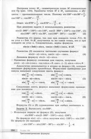 Построим точку M j, симметричную точке М относительно
оси Оу (рис. 124). Ординаты точек М и М х одинаковы, а абс­
циссы— противоположные числа. Поэтому sin 150° = sin 30° =
cos 150° = - cos 30° = - .
2
Ответ. sin 8 7 0 °=^, cos870° = - — . -4
2 2
При решении задачи 1 использовались равенства
sin (2 -360° + 150°) = sin 150°, cos (2 •360° +150°) = cos 150°, (1)
sin(180°-30°) = sin30°, cos(180°-30°) = -cos30°. (2)
Равенства (1) верны, так как при повороте точки Р ( 1; 0)
на угол а + 2я&, k€Z, получается та же самая точка, что и при
повороте на угол а. Следовательно, верны формулы
sin (a + 27tfe) = sin a , cos(a + 2^fe) = cosa, fe€Z. (3)
Равенства (2) являются частными случаями формул
sin (я - a) = sin a, cos (я - а ) = —cosa. (4)
Докажем формулу sin (я - a) = sin а.
О Применяя формулу сложения для синуса, получаем
sin (я - а ) = 8 т я с о 8 а -с о 8 я зт а = 0 •c o s a -(- 1) ■sin а = sin а .#
Аналогично доказывается и вторая из формул (4), которые
называют формулами приведения. Формулами приведения для
синуса называют следующие шесть формул:
sin ( — a ) = cos a, sin ^ + a j = cos a,
sin (я - a) = sin a, sin (я + a) = - sin a, (5)
sin ( ~ a) = — cos a, sin ( — ■+ a j = — cos a.
Следующие шесть формул называют формулами приведе­
ния для косинуса:
c o s ( f - a ) = s in a , c o s ( | + a ) = -s in a ,
cos (я - a) = - cos a, cos (я + a) = - cos a, (6)
f 3 n  . ( 3n 
cos^— - a j = -s in a , cos I — + a j = s in a .
Формулы (5) и (6) справедливы при любых значениях а.
Задача 2. Вычислить sin 930°.
О Используя первую из формул (3), получаем
sin 930° = sin (3 •360° -150°) = sin (-150°).
По формуле sin (- a) = - sin a получим sin(-150°) = -sin 150°.
По формуле (4) находим
- sin 150° = - sin (180° - 30°) = - sin 30° = - - . -4
294 Глава VIII
Тригонометрические формулы
 