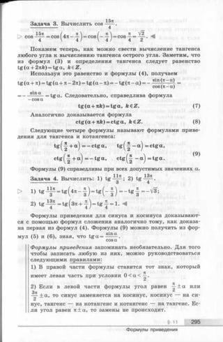 Задача 3. Вычислить cos ——
------------------- 4
15л
1571 ( . 71 Я V2
cos —— =cos(^47t- —J= cos^- —j = cos —= — . v
Покажем теперь, как можно свести вычисление тангенса
любого угла к вычислению тангенса острого угла. Заметим, что
из формул(3) и определения тангенса следует равенство
tg (a + 27tfe)= tga, k€Z.
Используя это равенство и формулы (4), получаем
tg (a + 7t)= tg (а + л - 2я) = tg (а - л) = - tg (я - а) = - =
cos(я —а)
_ — Slna . = tg a . Следовательно, справедлива формула
-cos a
tg(a+7ife) = tg a , feeZ. (7)
Аналогично доказывается формула
ctg(a+7ife) = c tg a , ft€ Z. (8)
Следующие четыре формулы называют формулами приве­
дения для тангенса и котангенса:
t g ( f + a ) = -c t g a , t g ( -| — a) = c tg a ,
c tg (-| + a ) = - t g a , c t g ( -| -a ) =tgcc.
Формулы (9) справедливы при всех допустимых значениях а.
Задача 4. Вычислить: 1) tg^|^; 2) tg -^ p .
> l ) t g ^ = tg(47C- | ) = t g ( - | ) = - t g f = -V 3;
2) t g ^ = t g ( 3 u . + | ) = t g | = l . ^
Формулы приведения для синуса и косинуса доказывают­
ся с помощью формул сложения аналогично тому, как доказа­
на первая из формул (4). Формулы (9) можно получить из фор-
/к /л 1 sina
мул (5) и (6), зная, что t g a = ------.
cosa
Формулы приведения запоминать необязательно. Для того
чтобы записать любую из них, можно руководствоваться
следующими правилами:
1) В правой части формулы ставится тот знак, который
имеет левая часть при условии 0 < a < —.
2) Если в левой части формулы угол равен —± а или
Зп ,
— ± а , то синус заменяется на косинус, косинус — на си­
нус, тангенс — на котангенс и котангенс — на тангенс. Ес­
ли угол равен 7t±a, то замены не происходит.
§ 11 295
Формулы приведения
 