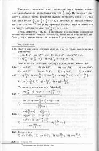 Например, покажем, как с помощью этих правил можно
получить формулу приведения для c o s ^ + a j. По первому пра­
вилу в правой части формулы нужно поставить знак « —», так
как если 0 < а < -^ , то < -^+ а<тс, а косинус во второй четвер­
ти отрицателен. По второму правилу косинус нужно заменить
на синус, следовательно, c o s ^ + a )= —sin a.
Итак, формулы (3), (7) и формулы приведения позволяют
свести вычисление синуса, косинуса, тангенса и котангенса лю­
бого угла к вычислению их значений для острого угла.
Упражнения
153. Найти значение острого угла а, при котором выполняется
равенство:
1) sin 150° = sin(90° + a); 2) cos 310° = cos (270° + a);
3) tg -| = tg (j--c c ); 4) c tg ^ 7 i = ctg(27i-a).
Вычислить с помощью формул приведения (154— 155).
154. 1) cos 150°; 2) sin 135°; 3) ctg 135°; 4) cos 120°;
5) cos 225°; 6) sin 210°; 7) ctg 240°; 8) sin 315°.
155. 1) tg - ^ ; 2) s i n ^ ; 3) cos-^ ; 4) ctg -| -; 5) s in (- i| ^ );
156. 1)
2)
6) c o s ( - ^ ) ; 7) t g (- ); 8) c t g ( - ^ ) .
Упростить выражение (156— 157).
c t g ( § “ a ) _ t e 0 1+ a ) + s in ( - y - - « )
157. 1)
c o s (n + a )
s i n ( 7 i - a ) + c o s ( ^ - + a j + c t g ( 7 t - a )
c t g ( 2 T i - a ) s in ( я + a )
s i n 2 ( 7t + a ) + s i n 2 ( ^ + a )
2) 7зп ---------
C0Sl-2-+ a )
158. Вычислить:
1) sin 1140°; 2) cos 840°; 3) tg — ; 4) cos— .
4 4
296 Глава VIII
Тригонометрические формулы
 