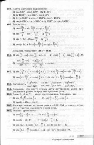 159. Найти значение выражения:
1) cos630°-sin 1470°-c tg 1125°;
2) tg 1800°-s in 495° + cos945°;
3) 3 cos 3660° + sin (-1560°) + cos (- 450°);
4) cos 4455° - cos (- 945°) + tg 1035° - ctg (-1500°).
160. Вычислить:
2371 . 1571. / ll7t
1) cos — sin — ctg ^ — J,
04 • 2571 ( 1771 , Юте
2) sin — - c o s ( - — j - t g — ;
3) sin (- 7л)- 2 cos - t g — ;
4) cos (- 9 л )+ 2 sin -c tg (--^ -p ).
Доказать тождество (161 — 162).
161. 1) s in ^ + a j-c o s^ -j - a j = 0; 2) c o s ^ - a j - s i n ^ + a j = 0;
s in (^ - a ) c tg (f+ a )
3) . ------------ = —sina.
tg(7t + a) t g ( a - ^ )
162. 1) sin^-^- + a j = - s i n ^ +a^; 2) s in ^ ~ -+ a j = -sin^^~--a^;
3) c o s ^ a -'^ ‘) = - c o s ^ + a j; 4) c o s ^ a -Щ-j = cos^a+ 4^)-
„ / tg2590° , sin 111° ( cos 279° , ctg2950°
163. Вычислить — ----- + ----- . ,,„7 + --- 5----- •
----- Vcos2320° cos 1599 ууsin 549 sin2400°/
164. Доказать, что синус суммы двух внутренних углов тре­
угольника равен синусу его третьего угла.
165. Дано А, В и С — углы треугольника. Доказать, что:
1Ч . А + В С оч . /А , В  . „ С .
l ) s m _ = c o s - ; 2) t g ( - + ¥ J= c t g - ;
3) cos {А + В) = - cos С.
166.j Косинус одного из углов равен —0,8. Найти синус, коси­
нус и тангенс смежного с ним угла.
167. Решить уравнение:
1) c o s ^ - x j = l; 2) sin^-^ + * ) = 1;
3) cos(x -n ) = 0; 4) s in ^ x -^ ) = !•
5) sin(2x + 3n)sin^3x + sin 3xcos 2x = - 1;
6) s in f5 x - j cos(2x + 4n)-sin(5x + n)sin2x = 0.
§ 11 297
Формулы приведения
 