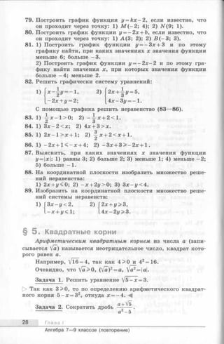79. Построить график функции y = k x - 2 , если известно, что
он проходит через точку: 1) М ( - 2; 4); 2) N(9 ; 1).
80. Построить график функции у = - 2 х + Ь, если известно, что
он проходит через точку: 1) А (3 ; 2); 2) В ( —3; 3).
81. 1) Построить график функции у = - 3 х + 3 и по этому
графику найти, при каких значениях х значения функции
меньше 6; больше -3 .
2) Построить график функции у = —2х—2 и по этому гра­
фику найти значения х, при которых значения функции
больше -4 ; меньше 2.
Решить графически систему уравнений:82
1) У= -1>
- 2 х + у = 2;
2) 2* + - у = 5 ,
4х-Зг/ = - 1.
С помощью графика решить неравенство (83—86).
- х - 1 > 0 ;83. 1)
84. 1) З х - 2 < х ;
2) - ^ х + 2<1.
2) 4х + 3 > х.
85. 1) 2х —1> х + 1;
86. 1) -2 х + 1 < - х + 4;
87. Выяснить, при
2) —х + 2 < х + 1 .
2) —3х + 3> —2х + 1.
каких значениях х значения функции
у = |х|: 1) равны 3; 2) больше 2; 3) меньше 1; 4) меньше —2;
5) больше —1.
88. На координатной плоскости изобразить множество реше­
ний неравенства:
1) 2х + г/<0; 2) - х + 2у>0; 3) Зх-г/<4.
89. Изобразить на координатной плоскости множество реше­
ний системы неравенств:
1) З х - у < 2 ,
- х + у< 1;
2) 2х + у>3,
А х - 2 у > 3 .
§ 5 . Квадратные корни
Арифметическим квадратным корнем из числа а (запи­
сывается [а) называется неотрицательное число, квадрат кото­
рого равен а.
Например, Vl6 = 4, так как 4 >0 и 42= 16.
Очевидно, что [а>0, (Va)2= a, [а?= а.
Задача 1. Решить уравнение /5-х = 3.
[> Так как 3>0, то по определению арифметического квадрат­
ного корня 5 - х = 32, откуда х = -4 . -4
Задача 2. Сократить дробь а+ ^
а2- 5
28 Глава
Алгебра 7— 9 классов (повторение)
 