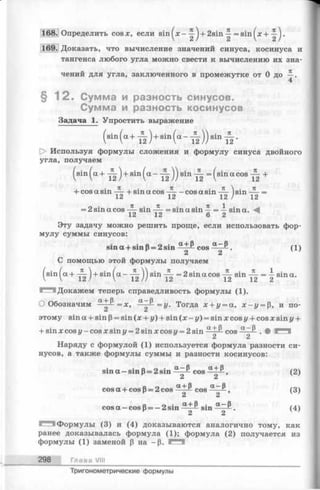168. Определить cosx, если sin ^х - + 2 s i n = sin .
169. Доказать, что вычисление значений синуса, косинуса и
тангенса любого угла можно свести к вычислению их зна­
чений для угла, заключенного в промежутке от 0 до —.
4
§ 1 2 . Сумма и разность синусов.
Сумма и разность косинусов
Задача 1. Упростить выражение
( d n ( a + i ) + r i n ( a - ^ ) ) d n i .
[> Используя формулы сложения и формулу синуса двойного
угла, получаем
( sin( a + J L ) + Sin( a _ J L )) sin JL = ( sinacos JL +
+ cos a sin ~ + sin a cos - cos a sin ~ ) sin =
1c i 1c i ) 12
= 2 sin a cos sin = sin a sin ^ = -i- sin a.
12 12 6 2
Эту задачу можно решить проще, если использовать фор­
мулу суммы синусов:
sin a + s in p = 2sin -SLL& Cos ( 1 )
2 2
С помощью этой формулы получаем
si4a+й)+si4a~тк))sinтк=2sinacosTksinTk=isina-
‘ Докажем теперь справедливость формулы (1).
О Обозначим -^-££=х, ^ ~ ~ = У - Тогда х + у = а, x-z/ = p, и по-
C i C i
этому sin a + sin p= sin (x + у) + sin ( x - y ) = sin x cos у + cos x sin у +
+ sin x cos у - cos x sin у = 2 sin x cos u= 2 sin a + ^ cos a ~^ . • l*"^
2 2
Наряду с формулой (1) используется формула разности си­
нусов, а также формулы суммы и разности косинусов:
sin a — sin р= 2sin “ zJ* Cos iL tP f (2)
2 2
cosa + cosp = 2cos cos (3)
C i C i
cos a — cos P= — 2 sin -5LL& sin .(4 )
2 2 v ’
^ 3 ! Формулы (3) и (4) доказываются аналогично тому, как
ранее доказывалась формула (1); формула (2) получается из
формулы (1) заменой р на -p . F H I
298 Глава VIII
Тригонометрические формулы
 