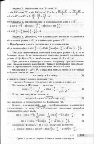 г Задача 2. Вычислить sin 75° + cos 75°.
7 к ° . I к ° 7*ъ° — 1*ъ°
[> sin 75° + cos 75° = sin 75° + sin 15° = 2 s in ---- ---- cos----- ----
= 2 sin 45° cos 30° = 2 •Щ- •— = ^
2 2 2
Задача 3. Преобразовать в произведение 2sina + V3.
р> 2 sin a + V3 = 2 ^sin a + j = 2 |sin a + sin ^ =
a , n fa л  ,
Задача 4. Доказать, что наименьшее значение выражения
sina + cosa равно —V2, а наибольшее равно V2.
О Преобразуем данное выражение в произведение:
sin a + cos a = sin a + sin ^ -a^=2sin ^ cos^a— = V2cos^a- .
Так как наименьшее значение косинуса равно -1 , а наи­
большее равно 1, то наименьшее значение данного выражения
равно V 2 ( - l ) = -V2, а наибольшее равно V2-1 = V2. <4
При решении некоторых задач, например при исследова­
нии гармонических колебаний, бывает необходимо преобразо­
вать в произведениевыражение вида asina + ftcosa.
Обозначим г =  а 2+Ь2. Тогда для любых чисел а и Ь всегда
найдется такое ф, что
a = rcosq> иb= rsin(p, (1)
и данную сумму можно записать так:
asina + bcosa = r(cosq>sina + sin(pcos a) = rsin(a + cp).
Из равенств (1), зная г, находим
cos ф= —= —■......... эш ф ^— = Ь — . (2)
r Va2+b2 r Vа2+ Ъ2
Итак, мы получили равенство
а з т а + &со8а = 'я2+Ь2з т (а + ф), (3)
где значение ф определяется по формулам (2).
Метод, примененный для преобразования выражения
asin a + ftcosa к виду )Ja2+ b2sin (a + ф), называют методом
вспомогательного угла.
sin a -co sa = V21 — sin a— —cosa ]= V2sin(a - ). (4)
V2 V2 / V 4/
sina + cosa = V2sin^a+ ^=/2cos^a- (5)
Применяя формулы (4) и (5), получаем равенства
1 + sin 2a = (sin a + cos a)2= 2 sin2^a + ^ j = 2 cos2( a —
§ 12 299
Сумма и разность синусов. Сумма и разность косинусов
 