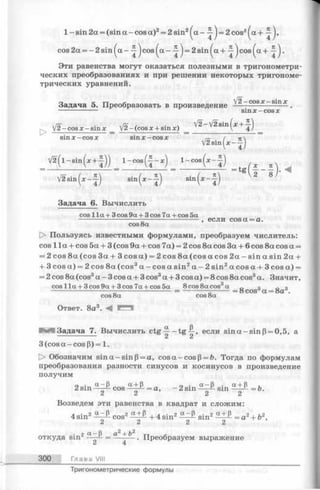 1 - sin 2a = (sin a -cos a)2= 2 sin2^ a- ^ j = 2cos2^a + j,
cos2a = -2 sin ^a - jcos^a - ^ = 2sin^a + ^ c o s ^ a + .
Эти равенства могут оказаться полезными в тригонометри­
ческих преобразованиях и при решении некоторых тригономе­
трических уравнений.
Задача 5. Преобразовать в произведение
V2 - cos re- sin *
sin X - cos X
л/o' • л/о t , ■  V 2 -V 2 s in (.r + ^-')
r V 2 -c o s jc -s m x _ V 2 -(c o s x + sin x ) V 4/
sin x —cos x sin x —cos x
V2sin^x--^
V 2 ( l - s i n ( * + | ) ) l- c o s ( - | - x ) 1 cos (x —)
V 2 s in (x - J ) s i n ^ - f ) sin ( ^ - f )
Задача 6. Вычислить
cos 11a + 3 cos 9a + 3 cos 7a + cos 5a
---------------------------------------- , если cos a = a.
cos 8a
[> Пользуясь известными формулами, преобразуем числитель:
cos 1la + cos 5a + 3 (cos 9a + cos 7a) = 2 cos 8a cos 3a + 6 cos 8a cos a =
= 2 cos 8a (cos 3a + 3 co sa) = 2cos8a (cos a cos 2a —sin a sin 2a +
+ 3 cos a) = 2 cos 8a (cos3a - cos a sin2a - 2 sin2a cos a + 3 cos a) =
= 2 cos 8a (cos3a - 3 cos a + 3 cos3a + 3 cos a) = 8 cos 8a cos3a. Значит,
cos 1la + 3 cos 9a + 3 cos 7a + cos 5a 8 cos 8a cos3a
cos 8a cos 8a
Ответ. 8a3. -4
= 8 cos3a = 8a3.
oc (3
Задача 7. Вычислить ctg — -tg -£ , если sin a -s in (3= 0,5, а
& c!i
3(cosa-cos[3) = 1.
I> Обозначим sin a - sin (3= a, cos a - cos [3= ft. Тогда по формулам
преобразования разности синусов и косинусов в произведение
получим
о . a - S a + B ~ . a - B . a + B »
2 sin —— cos——1- —a, —2 sin ----- sin---- =
2 2 2 2
Возведем эти равенства в квадрат и сложим:
4 sin2 a Р cos2 + 4 sin2 sin2—— = a2+ ft2,
2 2 2 2
_ 2 2
откуда sin2 a ^— . Преобразуем выражение
Z 4
300 Глава VIII
Тригонометрические формулы
 