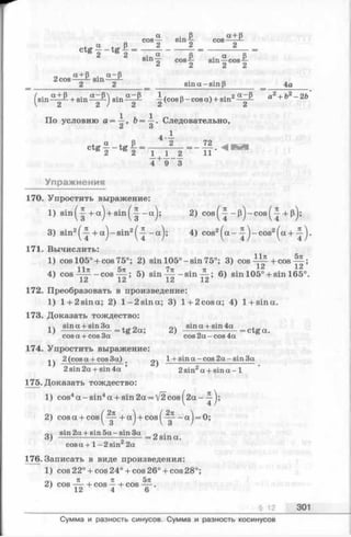 По условию а = -i-, Ь= -i-. Следовательно,
Z и
4 —
„ р 2 72 . ,
C t g 2 “ t g 2 = ^ X I = " l l
4 + 9 3
Упражнения
170. Упростить выражение:
1) s in (-| + a ) + s in (-| -a ); 2) c o s (^ - p )- c o s (^ + p);
3) sin2^ + a j-s in 2^ - a j ; 4) cos2(^a-^ j-c o s 2^a + .
171. Вычислить:
1) cos 105° + cos 75°; 2) sin 105° —sin 75°; 3) cos + cos ^ ;
4) cos —cos — ; 5) sin-^-—sin-^-; 6) sin 105° + sin 165°.
1 Z I Z J. tL J.ci
172. Преобразовать в произведение:
1) l + 2sina; 2) l-2 s in a ; 3) l + 2cosa; 4) 1+sina.
173. Доказать тождество:
, 4 sin a + sin 3a , л sin a + sin 4a ,
1) ------- -----— = tg2a; 2) ---- -------— = ctga.
cos a + cos 3a cos 2 a -c o s 4a
174. Упростить выражение:
^ 2 (cosa + cos3a) . 1+ sin a - cos 2a - sin 3a
2 sin2a + sin4a ’ 2 sin2a + s i n a - 1
175. Доказать тождество:
1) cos4a -s in 4a + sin2a = V2cos^2a-
2) cos a + cos + a j + cos^-^- - a j = 0;
0. sin2a + s in 5 a -s in 3 a 0 .
3) ------------------- ----- = 2 sina.
cos a + 1- 2 sin 2a
176. Записать в виде произведения:
1) cos 22° + cos 24° + cos 26° + cos 28°;
3t я 5 tz
2) cos ——+ cos — + cos ——,
12 4 6
§ 12 301
Сумма и разность синусов. Сумма и разность косинусов
 