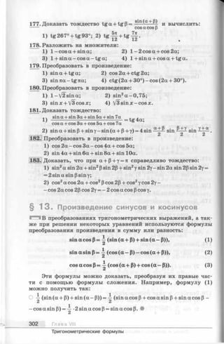 177. Доказать тождество tg a + tg p = S^n(a + P) и вычислить:
----- cos acosp
1) tg267° + tg93°; 2) t g - g + tg | | .
178. Разложить на множители:
1) 1 -cosa + sina; 2) 1- 2 cos a + cos 2a;
3) 1+ s in a -c o s a -tg a ; 4) 1+sin a + cosa + tga.
179. Преобразовать в произведение:
1) sina + tga; 2) cos2a + ctg2a;
3) sin7ta-tg7ta; 4) ctg(2 a + 30°)-c o s (2 a + 30°).
180. Преобразовать в произведение:
1) l-/2sina; 2) sin2a-0 ,75 ;
3) sin x + /3cos х; 4) V 3sin x-cosx.
181. Доказать тождество:
sin a + sin 3a + sin 5a + sin 7a , ,
1) ------------ --------- --------- — = tg4 a;
cos a + cos 3a + cos 5a + cos 7a
2) sina + sinp + sinY-sin(a + P+y) = 4sin sin sin <+^~ ■
182. Преобразовать в произведение:
1) cos 2a - cos 3a-cos 4a + cos 5a;
2) sin 4a + sin 6a + sin 8a + sin 10a.
183. Доказать, что при а + Р + у = я справедливо тождество:
1) sin2a sin 2a + sin2Psin 2p + sin2у sin 2у- sin 2a sin 2psin 2y=
= 2sin a sin psin у;
2) cos2a cos 2a + cos2Pcos 2p + cos2уcos 2y-
- cos 2a cos 2p cos 2y= - 2 cos a cos pcos y.
§ 1 3 . Произведение синусов и косинусов
Г -Ч В преобразованиях тригонометрических выражений, а так­
же при решении некоторых уравнений используются формулы
преобразования произведения в сумму или разность:
sinacosp = ^ (s in (a + P) + s in (a — 0)), (1)
sin a sin |3= i (cos (a — P) - cos (a + P)), (2)
cos a cos p = -i (cos (a + P) + cos (a - P)). (3)
A
Эти формулы можно доказать, преобразуя их правые час­
ти с помощью формулы сложения. Например, формулу (1)
можно получить так:
(sin (a + Р) + sin (a - Р)) = -^ (sin a cos P+ cos a sin p+ sin a cos p -
Ci di
—cosasinP)= — •2 sin a cos P= sin a cos p. •
302 Г л а в а VIII_____________________
Тригонометрические формулы
 
