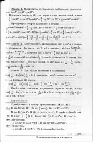 Задача 1. Вычислить, не пользуясь таблицами, произведе­
ние cos 5° cos 55° cos 65°.
О Применяя формулу (3) для первых двух множителей, имеем
•i (cos 60° + cos 50°) cos 65° = cos 60° cos 65° + —cos 50° cos 65°.
& 2 2
Преобразуем второе слагаемое в сумму:
-i- cos 60° cos 65° + -i- •-i- (cos 115° + cos 15°) = cos 60° cos 65° +
+ -i- (- cos65° + cos(45° - 30°)) = ^ cos 65° - cos65°+ ^ (cos 45°cos 30° +
+ sin 45° sin 30°) = —( — •— + — •1 ) = V6+ V2 ^ p . ,
4  2 2 2 2 / 16
Задача 2. Преобразовать произведение sin2a cos4а в сумму.
> Используя формулы sin 2a = 2 sin a cos a, sin2a = 1~cos2a t
2
„ 1+ COS 2a . 2 4 1 • 2 о 2
c o s *a = ---------- , получим sinzacos4a = —snr 2a cos"5a =
Z 4
= — (l-c o s 4 a )(l + cos2a)= (1 + cos 2a-cos 4a-cos 2a cos 4a). Так
lo lo
как cos 2acos 4a = ^ (cos 6a + cos 2a), to sin2a cos4a = — + — cos 2a-
i 16 32
- — cos 4a - ——cos 6 a. M
16 32
Задача 3. При каком значении х выражение
sin ( + Зх) sin ( - Зхj принимает наибольшее значение?
[> По формуле (2) имеем
sin( ^ +3jc)sin( ^ - 3x) = l ( cos( ^ +6" )-cosS )-
Наибольшее значение выражение примет тогда, когда
cos( ^ + 6* ) = 1 > т. е. при ~ + Q x = 2Tik, откуда * = +
где fe€Z. ^ В В
Упражнения
Преобразовать в сумму произведение (184— 185).
184.1) sin 10° sin 20°; 2) sin 4 c o s -; 3) cos 35° sin 25°;
4 6
4) cos 15° cos 5°; 5) sin (x -I-a) cos (x - a); 6) cos(x + a)co s(x -a ).
185.1) 2cos2^ a - ^ j; 2) 4 cos x •sin2~ ; 3) sin3a; 4) 4 cos4a.
186. Вычислить:
1) sin 82° 30'cos 37° 30'; 2) sin 82° 30'sin 37° 30'.
187. Упростить:
1) s in a (l+ 2cos2a); 2) 2 cos a cos 2a-cos 3a;
§ 1 3 303
Произведение синусов и косинусов
 