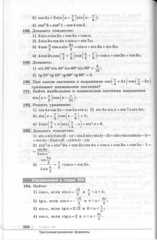3) cos2a + 2sin^a + ~ js in ^ a - ^ j;
4) cos23 + cos21 - cos 4 cos 2.
188. Доказать тождество:
1) 2 sin a sin 2a + cos 3a = cos a;
2) 2 sin 3a cos 4a + sin a = sin 7a;
3) 4 cos —cos a sin = sin a + sin 2a + sin 3a;
2 2
4) 4 cos 2a cos ( 7Г + ) cos ( —^ ) = cos a cos 2a + cos 3a.
189. Доказать:
1) sin 20° sin 40° sin 60° sin 80° = ;
2) tg20°tg40° tg60° tg80° =3.
190. При каком значении x выражение cos^ + 2 : e^ cos^-|--2x^
принимает наименьшее значение?
191. Найти наибольшее и наименьшее значения выражения
s i n ( * + f ) c o s ( * - - £ ) .
192. Решить уравнение:
1) cos 4x cos 2х = cos 5х cos я; 2) sin 5х sin х = sin 7x sin Зх;
3) s in ^ + j c o s ( x - = 1;
4) 2sinf-^ + ;e )s in ^ —^ + sin2x = 0.
193. Доказать тождество:
1) sin a sin (3sin ((3- a) + sin (3sinуsin (y- (3)+ sinуsin a sin (a - y) =
= sin (a - (3) sin ((3 - y) sin (y - a);
2) sin2a + sin23a + cos 2a cos 4a + cos a + cos 3a + cos 5a - 1 =
_ sin 6a
2 sin a ’
. 5a
sin —
2 1
3) -------- = —+cosa + cos2a.
о • a 2
2 s ln 2
Упражнения к главе VIII
194. Найти:
1) cos а, если s in a = —- и —< a <%;
О О
, [b , , Зл
2) tga, если cosa = — — и л < а < —
О Z
3) sin а, если tg a = 2/2 и 0 < а < ~ ;
Зтг
4) cos а, если ctga = 2 и п< а < — .
304 Глав а VIII
Тригонометрические формулы
 