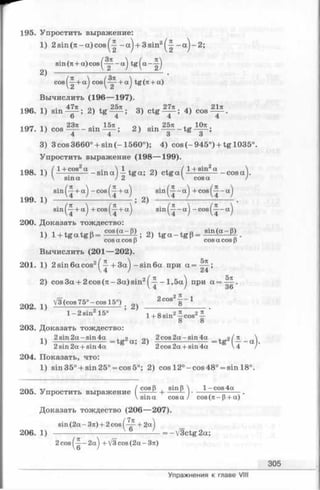 195. Упростить выражение:
1) 2 sin (л - a) cos - a j + 3sin2^~ —a j-2 ;
sin (71+ a) cos (^~ - a] tg (а - ^
2^ ____________ / У 2
cos a) cos (^Г + а ) +
Вычислить (196— 197).
- . м 1 ч ■47лЛч ,25л оч , 27л ... 21л
196. 1) s in -— ; 2) tg — - ; 3) c t g - — ; 4) cos—— .
6 4 4 4
<r._ 1 ч 23л . 15л лч . 25л . Юл
197. 1) cos—----sin —— ; 2 ) sin — -----t g —— ;
4 4 3 3
3) 3 cos 3660° + sin (- 1560°); 4) cos (- 945°) + tg 1035°.
Упростить выражение (198— 199).
+ sin2a
----------- cos a198. 1) ( 1+ cos a - sin a) tg a; 2) c t g a (-
 sina /2 V
sin(^-+a') -cos(^--t-a') sin f^ -a) + cos(^—a)
199. i ) 4 >------  ^ - L . 2) u ;-------^ — L.
sin^-j+a^ + c o s ^ + a^ sin ^ -a ^ -cos^-j-aj
200. Доказать тождество:
1) l+ t g a t g p = 2) t g a - t g P= Sin(a-P>
cosa cos (3 cosa cos p
Вычислить (201— 202).
201. 1) 2 sin6acos2 + 3 a ) -sin 6 a при a =
 4 / 24
2) cos 3 a+ 2 cos (л -3 a ) sin2^ - l,5 a j при a =
5л
36
2Q2 1} Уз (cos 75° —cos 15°) . 2C0S28 1 _
1 —2 sin2 15° ’ l+ 8 s in 2-5-cos2£ ’
8 8
203. Доказать тождество:
j . 2 sin 2 a -s in 4a . 2 a . 2 ) 2 cos 2 a -s in 4a t 2 ( л 
2 sin 2a + sin 4a ’ 2 cos 2a + sin 4a 4 /
204. Показать, что:
1) sin35° + sin25° = cos5°; 2) cos 12°-c o s 48° = sin 18°.
n r.~ Л, / cos В , sin В  1 - cos 4a
205. Упростить выражение ---- - ------— • -—
 sin a cos a / cos (л - 1i (л - P+ a)
Доказать тождество (206— 207).
/7л
sin (2a - Зл) + 2 cos ( — ■+ 2a]
206. 1) ------------------------— ------ — = —/3ctg 2a;
2 cos 2a] + V3 cos (2a —Зл)
305
Упражнения к главе VIII
 