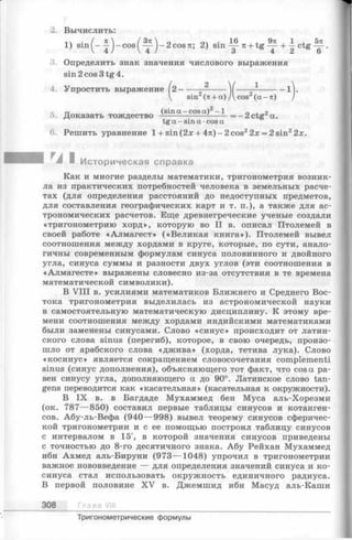 2. Вычислить:
л ч • ( к  [ З п  0 ол • 16 . 4. 9я 1 , бя
1) sm ^- —j-cos(^ — j-2cosTt; 2) sin — я + tg — + —ctg — .
3. Определить знак значения числового выражения
sin2cos3tg4.
4. Упростить выражение 12------- 2 ... V ----—---------1].
sin (тс+ а) Д cos (а - тс)
Доказать тождество -^-s-fo“ ~co?a) = - 2 ctg2a.
tga—sina-cosa
6. Решить уравнение l+sin(2;e + 47t)-2cos22x = 2sin22;t.
Историческая справка
Как и многие разделы математики, тригонометрия возник­
ла из практических потребностей человека в земельных расче­
тах (для определения расстояний до недоступных предметов,
для составления географических карт и т. п.), а также для ас­
трономических расчетов. Еще древнегреческие ученые создали
«тригонометрию хорд», которую во II в. описал Птолемей в
своей работе «Алмагест» («Великая книга»). Птолемей вывел
соотношения между хордами в круге, которые, по сути, анало­
гичны современным формулам синуса половинного и двойного
угла, синуса суммы и разности двух углов (эти соотношения в
«Алмагесте» выражены словесно из-за отсутствия в те времена
математической символики).
В V III в. усилиями математиков Ближнего и Среднего Вос­
тока тригонометрия выделилась из астрономической науки
в самостоятельную математическую дисциплину. К этому вре­
мени соотношения между хордами индийскими математиками
были заменены синусами. Слово «синус» происходит от латин­
ского слова sinus (перегиб), которое, в свою очередь, произо­
шло от арабского слова «джива» (хорда, тетива лука). Слово
«косинус» является сокращением словосочетания complementi
sinus (синус дополнения), объясняющего тот факт, что cos а ра­
вен синусу угла, дополняющего а до 90°. Латинское слово tan-
gens переводится как «касательная» (касательная к окружности).
В IX в. в Багдаде Мухаммед бен Муса аль-Хорезми
(ок. 787— 850) составил первые таблицы синусов и котанген­
сов. Абу-ль-Вефа (940 — 998) вывел теорему синусов сферичес­
кой тригонометрии и с ее помощью построил таблицу синусов
с интервалом в 15', в которой значения синусов приведены
с точностью до 8-го десятичного знака. Абу Рейхан Мухаммед
ибн Ахмед аль-Бируни (973— 1048) упрочил в тригонометрии
важное нововведение — для определения значений синуса и ко­
синуса стал использовать окружность единичного радиуса.
В первой половине XV в. Джемшид ибн Масуд аль-Каши
308 Гла в а VIII
Тригонометрические формулы
 