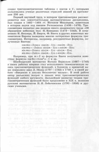 создал тригонометрические таблицы с шагом в 1', которыми
пользовались ученые различных отраслей знаний на протяже­
нии 250 лет.
Первый научный труд, в котором тригонометрия рассмат­
ривается как самостоятельная математическая дисциплина,
был создан в 1462 — 1464 гг. Поганом Мюллером, известным
в истории науки под именем Региомонтан (1436 — 1476). Три­
гонометрии посвятил два раздела своего знаменитого труда «Об
обращении небесных тел» Н. Коперник (1473 — 1543). В сочи­
нениях И. Кеплера, Й. Бюрги, Ф. Виета и других известных ма­
тематиков Европы выведены многие интересные формулы три­
гонометрии. Интересны, например, рекуррентные формулы, по­
лученные Виетом:
cos т а=2 cos а •cos (то - 1) а —cos (иг - 2) а;
cos та = - 2sin а •sin (т - 1) а + cos (т —2) а;
sin та = 2 cos а •sin (т - 1 ) а - sin (т - 2) а;
sin та = 2 sin а •cos (т - 1 ) а + sin (т - 2) а.
Например, при т = 2 из формулы Виета получается изве­
стная формула cos2а = 2 cos2а —1 и др.
Швейцарский математик Иоганн Бернулли (1667— 1748)
в своих работах впервые стал использовать символическую за­
пись тригонометрических функций, а близкую к принятой на­
ми символику ввел JI. Эйлер (1707— 1783) в 1748 г. в своей ра­
боте «Введение в анализ бесконечно малых». В этой работе
автор разъяснил вопрос о знаках всех тригонометрических
функций любого аргумента. Дальнейшее развитие теории три­
гонометрических функций было продолжено в X IX в. великим
русским математиком Н. И. Лобачевским (1792— 1856) и дру­
гими учеными.
 