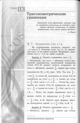 Глава
IX
Тригонометрические
уравнения
- . ; : ■%»
• it
Ш т т ■
Уравнение есть равенство, которое еще
не является истинным, но которое стре­
мятся сделать истинным, не будучи
уверенными, что этого можно достичь.
А. Фуше
Si %
§ 1 . Уравнение cos х = а
Из определения косинуса следует, что
—K c o s a < l. Поэтому если |а|>1, то уравне­
ние cos x = a не имеет корней. Например, урав­
нение cosx = —1,5 не имеет корней.
Задача 1. Решить уравнение cosx=-^.
[> Напомним, что cosx — абсцисса точки еди­
ничной окружности, полученной поворотом
точки Р ( 1; 0) вокруг начала координат на
угол х. Абсциссу, равную —, имеют две точки
окружности М г и М 2 (рис. 125). Так как =
= cos то точка М , получается из точки Р(1; 0)
поворотом на угол х = ^ , а также на углы
_ О
х = —+ 2nk, где k = ± l , ±2,.
О
Точка М полу­
чается из точки Р (1 ; 0) поворотом на угол
а также на углы+ 2nk, где k = ± l ,
о 3
+ 2,... . Итак, все корни уравнения cosx= —
*2 —
Г
можно найти по формулам х = —+2nh, х =
О
7Г
= - —+2nk, feeZ. Вместо двух формул обыч-
ТЕ
но пользуются одной: х = + — h2nk, keZ.
3
Задача 2. Решить уравнение cos х = ——.
1 2
Абсциссу, равную - —, имеют две точки
Глава IX
Тригонометрические уравнения
 