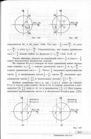 1 271
окружности М ± и М 2 (рис. 126). Так как ——= c o s — , то угол
^ о
2 7 1 2 7 1 „
x 1= — , а угол х = — — . Следовательно, все корни уравнения
О О
1 2л
cos можно найти по формуле х = ± — +2,nk, keZ.
сл О
Таким образом, каждое из уравнений c o s x = — и cosx = ----
имеет бесконечное множество корней. 2
На отрезке 0 < х < я каждое из этих уравнений имеет только
71 1 2 т г
один корень: х г= — — корень уравнения c o s x = — и х г= — —
3 ^ 2 3
корень уравнения cos х = ——. Число — называют арккосинусом
О
1 1 Я 2 7 1
числа — и записывают arccos —= —; число — называют арк­
косинусом числа ) и записывают arccos
Вообще уравнение cosx = a, где -1 < а < 1 , имеет на отрезке
0<л:<71 только один корень. Если а> 0, то корень заключен в про­
межутке ^0; -|-j; если а < 0, то в промежутке ^ ; 7tJ. Этот корень
называют арккосинусом числа а и обозначают arccos а (рис. 127).
Рис. 127
____________________ § J _ 311
Уравнение cosx=a
н ь
2тг
3
 