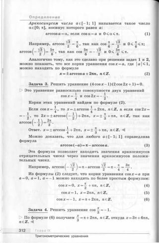Арккосинусом числа а е [—1; 1] называется такое число
ае[0 ; л], косинус которого равен а:
arccosa = a, если cosa = a и 0 < а < л . (1)
тт V3 л л V3 п - тс-
Например, arccos — = —, так как cos —= ~ - и 0< —
__ 2 6 ^ 6 2 6
/ V3  5л 5тс V3 Л . 5л ,
arccos^— 2_ J==~6~'’ так как COS_6 "= — 2 И ~6~ 71'
Аналогично тому, как это сделано при решении задач 1 и 2,
можно показать, что все корни уравнения cosx = a, где |а|<1,
можно находить по формуле
х = ± a r c c o sа + 2пп, n&Z. (2)
З а д а ч а 3 .Решить уравнение (4 co sx-1 )(2 co s2 jc+ 1 )= 0 .
[> Это уравнение равносильно совокупности двух уравнений
1 о 1c o s x = — и cos2x = ---- .
4 2
Корни этих уравнений найдем по формуле (2).
Если cosx=^-, то х = + arccos —+ 2лл, n eZ , а если cos 2х =
1 4 / 1  4
= ——, то 2л: = + arccos I- —) + 2тсп, х = ± ~ + п п , n£Z, так как
2 / 1 2л V 2 ' 3
arccos----= — .
V 2 ) 3
1 П
Ответ, х = ± arccos —+ 2пп, х = ± —+лп, n£Z. М
Можно доказать, что для любого а е [—1; 1] справедлива
формула
a r c c o s ( —а) = п — a r c c o s а .
Эта формула позволяет находить значения арккосинусов
отрицательных чисел через значения арккосинусов положи­
тельных чисел.
О п р едел ени е
Например, arccos^- = тс-arccos
У 2  _______V2 тс Зтс
2 Л 4 4
Из формулы (2) следует, что корни уравнения соsx = a при
а = О, а = 1,а = - 1 можно находить по более простым формулам:
c o s :e = 0, х = ^ + лп, n£Z, (4)
совл:=1, х = 2пп, n€Z, (5)
cosx = - l , х = п + 2пп, n€Z. (6)
Задача 4. Решить уравнение cos—= -1 .
------------- 3
t> По формуле (6) получаем ^ = я + 2тш, n£Z, откуда х = 37с+ б7Ш,
neZ. 4 3
312 Гла в а IX
Тригонометрические уравнения
 