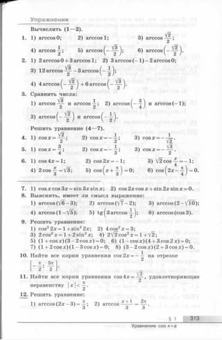 Упражнения
Вычислить (1—2).
1. 1) arccos О; 2) arccos 1; 3) arccos— ;
4) arccos^; 5) arccos^-^-^; 6) arccos^—
2. 1) 2 arccosO + 3arccos 1; 2) 3 arccos( - 1 ) - 2 arccos0;
3) 12arccos - 3 arccos^-
4 )4 arccos j + 6 arccos j .
3. Сравнить числа:
1) arccos^- и arccos—; 2) a r c c o s и arccos(-1 );
V2'
л/2
3) arccos^— и arccos^-
Решить уравнение (4—7).
л V2 1 оч 14. 1) c o s x = — ; 2) cosx = - —; 3) cosx = - ^ - .
5. 1) c o s x = ^ ; 2) cosx = - ^ ; 3) cosx = - ^ - .
6. 1) c o s 4 x = l; 2) cos2x = - l ; 3) V 2cos^-=—1;
4) 2 co s | = V 3 ; 5) c o s ^ x + =0; 6) c o s ^ 2 x - =0.
7. 1) cosxcos3x = sin3xsinx; 2) cos2xcosx + sin2xsinx = 0.
8. Выяснить, имеет ли смысл выражение:
1) arccos(V6-3); 2) arccos(V7-2); 3) arccos(2 -V lO );
4) arccos (1 -V 5); 5) tg ^3 a r c c o s 6) arccos (cos 3).
9. Решить уравнение:
1) cos22x= 1+sin22x; 2) 4cos2x = 3;
3) 2cos2x = 1+ 2 sin2x; 4) 2/22cos2x = 1+ [2
5) (l+ c o s x )(3 -2 c o s x ) = 0; 6) (1 -cos x) (4 + 3 cos 2 x) = 0;
7) (1 + 2 co s x )(l - 3cosx) = 0; 8) (3 -2 c o sx )(2 + 3cosx) = 0.
10. Найти все корни уравнения cos2x = — на отрезке
71 5 7 1 "
2 ’ 2
11. Найти все корни уравнения cos4 x= ^ ^ , удовлетворяющие
I , 71 2
неравенству |х|<—.
12. Решить уравнение:
1  /о 04 л о ч ^ “I- 1 2ТС
1) arccos ( 2 д :- 3 ) = —; 2) arccos------ = — .
3 3 3
§ 1 313
Уравнение cos х = а
 