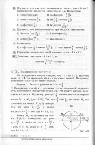 13. Доказать, что при всех значениях а, таких, что - 1 < а < 1 ,
выполняется равенство cos (arccos а) = а. Вычислить:
1) cos (arccos 0,2); 2) cos (arccos
3) cos (л + arccos ^ ); 4) sin ^ + arccos
5) sin ^ a r c c o s 6) tg ^arccos —;= )•
14. Доказать, что arccos (cos a) = a при 0 < а < л . Вычислить:
1) 5 arccos ^cos 2) 3 arccos (cos 2);
3) arccos ^ c o s 4) arccos (cos 4).
15. Вычислить:
1) sin ^arccos + arccos 2) cos ^ a rcco s-a rcco s
16. Упростить выражение cos (2 arccos а), если —l < a < l .
17. Доказать, что если - 1 < а < 1 , то
о  I 1+ Д-
2 arccos / ———= arccos а.
§ 2 . Уравнение sinx=a
Из определения синуса следует, что - l < s i n a < l . Поэтому
если |а|>1, то уравнение sin л:= а не имеет корней. Например,
уравнение sin * = 2 не имеет корней.
Задача 1. Решить уравнение sinx=-|-.
О Напомним, что sin я; — ордината точки единичной окружно­
сти, полученной поворотом точки Р (1 ; 0) вокруг начала коор­
динат на угол х. Ординату, равную имеют две точки окруж­
ности М г и М 2 (рис. 128). Так как i= sin -^ -, то точка М г по-
с» О
лучается из точки Р(1; 0) поворо­
том на угол х 1= -^-, а также
на углы х = ^- + 2nk, где k = ± 1, +2,
6
... . Точка М 2 получается из точ­
ки Р (1; 0) поворотом на угол
5гс 5п .
х„ ——-, а также на углы х = —- +
о 6
+ 2nk, т. е. на углы х = л——+2nk,
6
где k = ± 1, +2, ... .
314 Глава IX
Тригонометрические уравнения
 